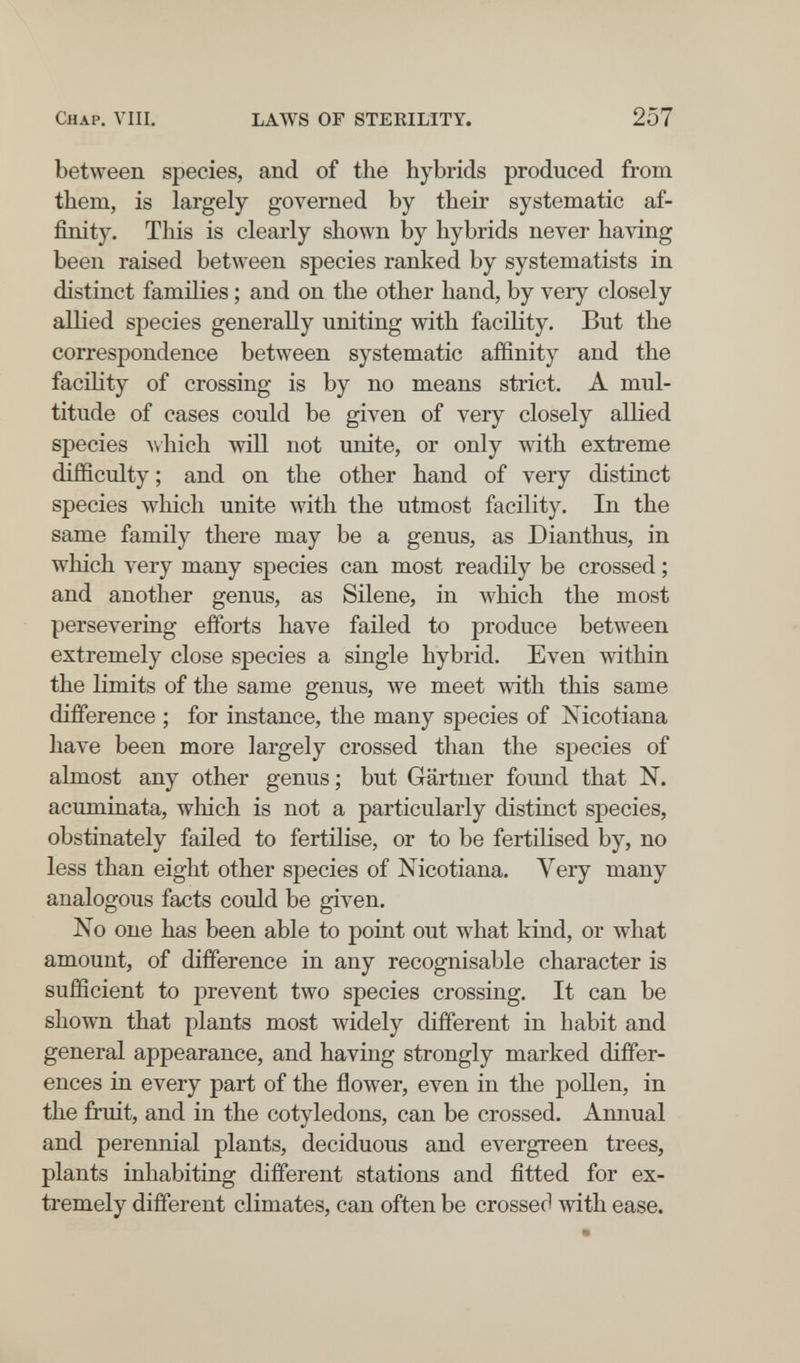 Chap. Vili. LAWS OF STERILITY. 257 between species, and of the hybrids produced from them, is largely governed by their systematic af¬ finity. This is clearly shown by hybrids never having been raised between species ranked by systematists in distinct families ; and on the other hand, by very closely allied species generally uniting with facility. But the correspondence between systematic affinity and the facility of crossing is by no means strict. A mul¬ titude of cases could be given of very closely allied species A\hich will not unite, or only with extreme difficulty ; and on the other hand of very distinct species which unite with the utmost facility. In the same family there may be a genus, as Dianthus, in which very many species can most readily be crossed ; and another genus, as Silene, in which the most persevering efforts have failed to produce between extremely close species a single hybrid. Even within the limits of the same genus, we meet with this same difference ; for instance, the many species of Nicotiana have been more largely crossed than the species of almost any other genus ; but Gärtner found that N. acuminata, which is not a particularly distinct species, obstinately failed to fertilise, or to be fertilised by, no less than eight other species of Nicotiana. Yery many analogous facts could be given. No one has been able to point out what kind, or what amount, of difference in any recognisable character is sufficient to prevent two species crossing. It can be shown that plants most widely different in habit and general appearance, and having strongly marked differ¬ ences in every part of the flower, even in the pollen, in the fruit, and in the cotyledons, can be crossed. Annual and perennial plants, deciduous and evergreen trees, plants inhabiting different stations and fitted for ex¬ tremely different climates, can often be crossed with ease.