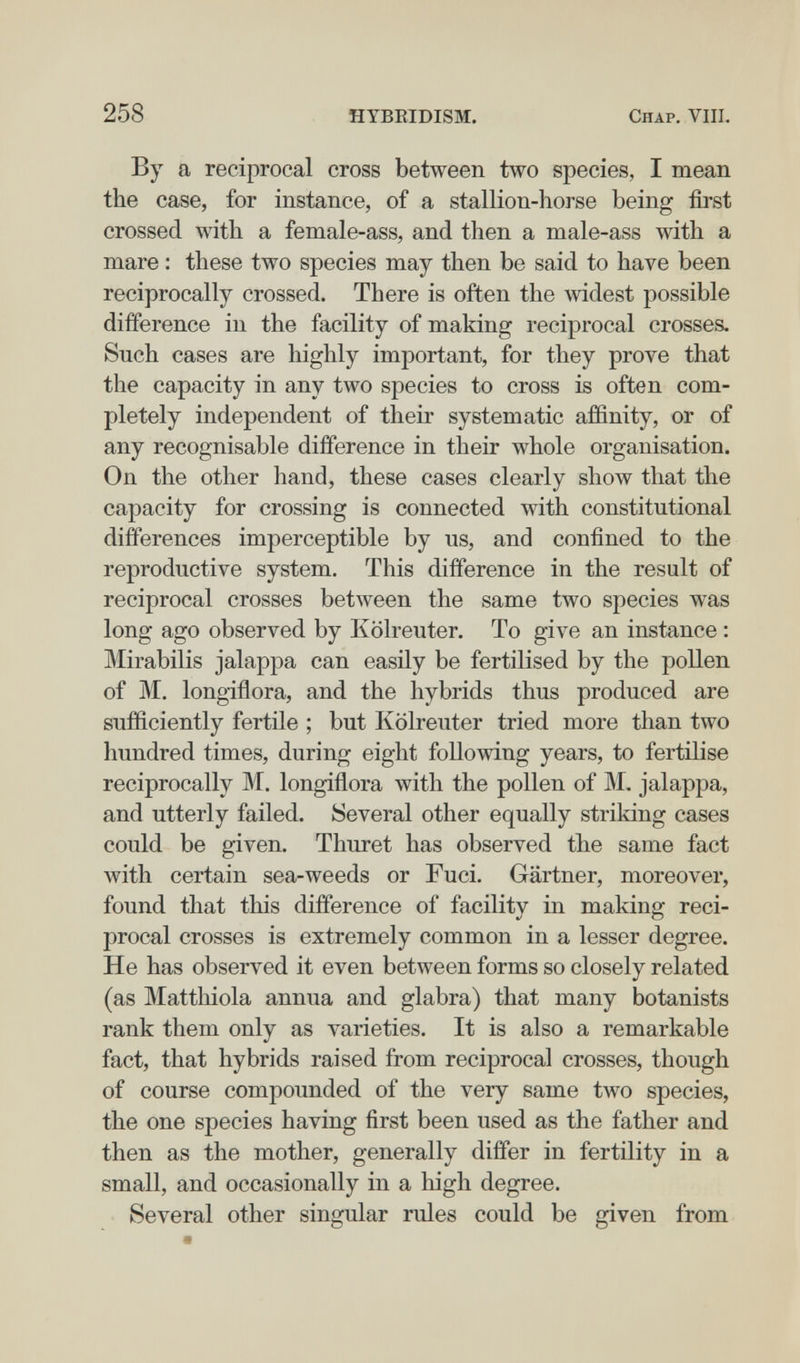 258 HYBEIDISM. Chap. Vili. By a reciprocal cross between two species, I mean the case, for instance, of a stallion-horse being first crossed with a female-ass, and then a male-ass with a mare : these two species may then be said to have been reciprocally crossed. There is often the widest possible difference in the facility of making reciprocal crosses. Such cases are highly important, for they prove that the capacity in any two species to cross is often com¬ pletely independent of their systematic aifinity, or of any recognisable difference in their whole organisation. On the other hand, these cases clearly show that the capacity for crossing is connected with constitutional differences imperceptible by us, and confined to the reproductive system. This difference in the result of reciprocal crosses between the same two species was long ago observed by Kolreuter. To give an instance : Mirabilis jalappa can easily be fertilised by the pollen of M. longiflora, and the hybrids thus produced are sufficiently fertile ; but Kolreuter tried more than two hundred times, during eight following years, to fertilise reciprocally M. longiñora with the pollen of M. jalappa, and utterly failed. Several other equally striking cases could be given. Thuret has observed the same fact with certain sea-weeds or Fuci. Gartner, moreover, found that this difference of facility in making reci¬ procal crosses is extremely common in a lesser degree. He has observed it even between forms so closely related (as Matthiola annua and glabra) that many botanists rank them only as varieties. It is also a remarkable fact, that hybrids raised from reciprocal crosses, though of course compounded of the very same two species, the one species having first been used as the father and then as the mother, generally differ in fertility in a small, and occasionally in a high degree. Several other singular rules could be given from Щ