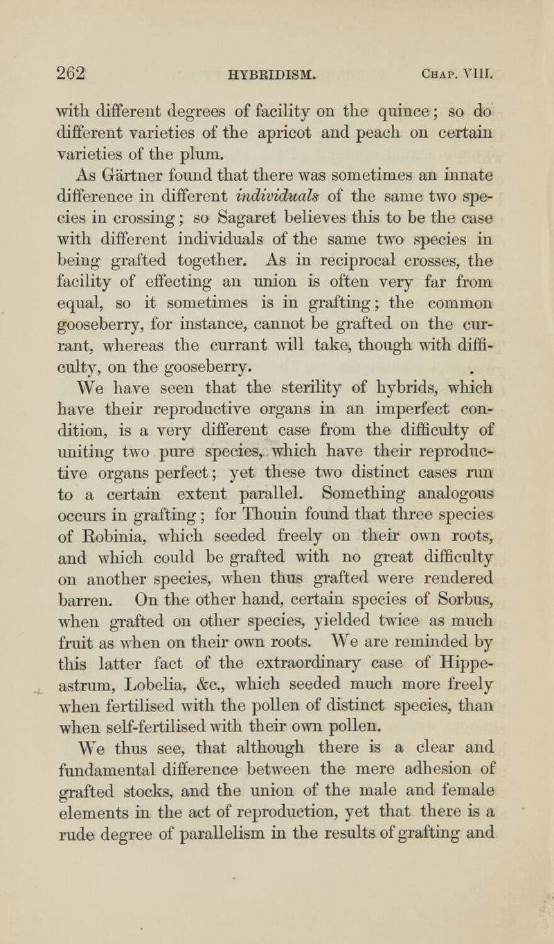 262 HYBKIDISM. Chap. ЛЧИ. with different degrees of facility on the quince ; so do different varieties of the apricot and peach on certain varieties of the plum. As Gärtner found that there was sometimes an innate difference in different individuals of the same two spe¬ cies in crossing ; so Sagaret believes this to be the case with different individuals of the same two species in being grafted together. As in reciprocal crosses, the facility of effecting an union is often very far from equal, so it sometimes is in grafting; the common gooseberry, for instance, cannot be grafted on the cur¬ rant, whereas the currant will take, though with diffi¬ culty, on the gooseberry. We have seen that the sterility of hybrids, which have their reproductive organs in an imperfect con¬ dition, is a very different case from the difficulty of uniting two pure species, which have their reproduc¬ tive organs perfect ; yet these two distinct cases run to a certain extent parallel. Something analogous occurs in grafting ; for Thouin found that three species of Eobinia, which seeded freely on their own roots, and which could be grafted with no great difficulty on another species, when thus grafted were rendered barren. On the other hand, certain species of Sorbus, when grafted on other species, yielded twice as much fruit as when on their own roots. We are reminded by this latter fact of the extraordinary case of Hippe- astrum. Lobelia, &c., which seeded much more freely when fertilised with the pollen of distinct species, than when self-fertilised with their own pollen. We thus see, that although there is a clear and fundamental difference between the mere adhesion of grafted stocks, and the union of the male and female elements in the act of reproduction, yet that there is a rude degree of parallelism in the results of grafting and