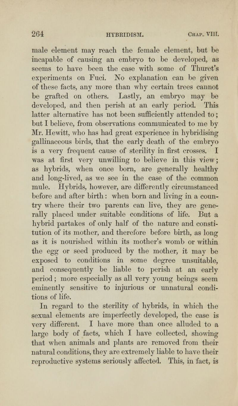 264 HYBRIDISM. Chap. Vili. male element may reach the female element, but be incapable of causing an embryo to be developed, as seems to have been the case with some of Thuret's experiments on Fuci. No explanation can be given of these facts, any more than why certain trees cannot be grafted on others. Lastly, an embryo may be developed, and then perish at an early period. This latter alternative has not been sufficiently attended to ; but I believe, from observations communicated to me by Mr, Hewitt, who has had great experience in hybridising gallinaceous birds, that the early death of the embryo is a very frequent cause of sterility in first crosses. I was at first very unwilling to believe in this view; as hybrids, when once born, are generally healthy and long-lived, as we see in the case of the common mule. Hybrids, however, are differently circumstanced before and after birth : when born and living in a coun¬ try where their two parents can live, they are gene¬ rally placed under suitable conditions of life. But a hybrid partakes of only half of the nature and consti¬ tution of its mother, and therefore before birth, as long as it is nourished within its mother's womb or within the egg or seed produced by the mother, it may be exposed to conditions in some degree unsuitable, and consequently be liable to perish at an early period ; more especially as all very young beings seem eminently sensitive to injurious or unnatural condi¬ tions of life. In regard to the sterility of hybrids, in which the sexual elements are imperfectly developed, the case is very different. I have more than once alluded to a large body of facts, which I have collected, showing that when animals and plants are removed from their natural conditions, they are extremely liable to have their reproductive systems seriously affected. This, in fact, is