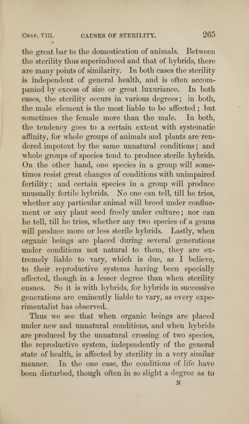 Chap. VIH. CAUSES OF STEKILITY. 265 the great bar to the domestication of animals. Between the sterility thus superinduced and that of hybrids, there are many points of similarity. In both cases the sterility is independent of general health, and is often accom¬ panied by excess of size or great luxuriance. In both cases, the sterility occurs in various degrees; in both, the male element is the most liable to be affected ; but sometimes the female more than the male. In both, the tendency goes to a certain extent with systematic affinity, for whole groups of animals and plants are ren¬ dered impotent by the same unnatural conditions ; and whole groups of species tend to produce sterile hybrids. On the other hand, one species in a group will some¬ times resist gTeat changes of conditions with unimpaired fertility; and certain species in a group will produce unusually fertile hybrids. No one can tell, till he tries, whether any particular animal will breed under confine¬ ment or any plant seed freely under culture ; nor can he tell, tiU he tries, whether any two species of a genus will produce more or less sterile hybrids. Lastly, when organic beings are placed during several generations under conditions not natural to them, they are ex¬ tremely liable to vary, which is due, as I believe, to their reproductive systems having been specially affected, though in a lesser degree than when sterility ensues. So it is with hybrids, for hybrids in successive generations are eminently liable to vary, as every expe¬ rimentalist has observed. Thus we see that when organic beings are placed under new and unnatural conditions, and when hybrids are produced by the unnatural crossing of two species, the reproductive system, independently of the general state of health, is affected by sterility in a very similar manner. In the one case, the conditions of life have been disturbed, though often in so slight a degree as to N