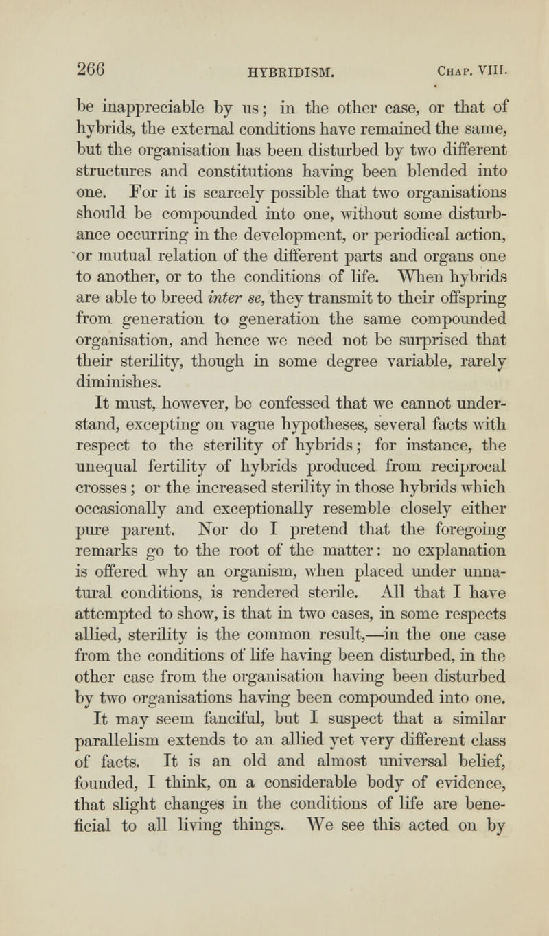 266 HYBRIDISM. Chap. VIII. be inappreciable by us; in the other case, or that of hybrids, the external conditions have remained the same, but the organisation has been disturbed by two different structures and constitutions having been blended into one. For it is scarcely possible that two organisations should be compounded into one, without some disturb¬ ance occurring in the development, or periodical action, or mutual relation of the different parts and organs one to another, or to the conditions of life. When hybrids are able to breed inter se, they transmit to their offspring from generation to generation the same compounded organisation, and hence we need not be surprised that their sterility, though in some degree variable, rarely diminishes. It must, however, be confessed that we cannot under¬ stand, excepting on vague hypotheses, several facts mth respect to the sterility of hybrids ; for instance, the unequal fertility of hybrids produced from reciprocal crosses ; or the increased sterility in those hybrids Avhich occasionally and exceptionally resemble closely either pure parent. Nor do I pretend that the foregoing remarks go to the root of the matter: no explanation is offered why an organism, when placed under unna¬ tural conditions, is rendered sterile. All that I have attempted to show, is that in two cases, in some respects allied, sterility is the common result,—in the one case from the conditions of life having been disturbed, in the other case from the organisation having been disturbed by two organisations having been compounded into one. It may seem fanciful, but I suspect that a similar parallelism extends to an allied yet very different class of facts. It is an old and almost universal belief, founded, I think, on a considerable body of evidence, that slight changes in the conditions of life are bene¬ ficial to all living things. We see this acted on by