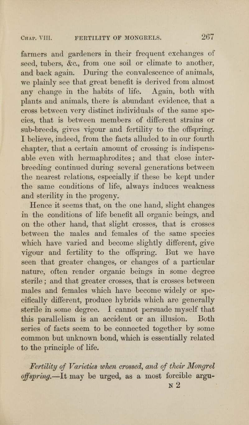 Chap. Vili. FERTILITY OF MONGRELS. 267 farmers and gardeners in their frequent exchanges of seed, tubers, &c., from one soil or climate to another, and back again. During the convalescence of animals, we plainly see that great benefit is derived from almost any change in the habits of life. Again, both with plants and animals, there is abundant evidence, that a cross between very distinct individuals of the same spe¬ cies, that is between members of different strains or sub-breeds, gives vigour and fertility to the offspring. I believe, indeed, from the facts alluded to in our fourth chapter, that a certain amount of crossing is indispens¬ able even with hermaphrodites ; and that close inter¬ breeding continued during several generations between the nearest relations, especially , if these be kept under the same conditions of life, always induces weakness and sterility in the progeny. Hence it seems that, on the one hand, slight changes in the conditions of life benefit all organic beings, and on the other hand, that slight crosses, that is crosses between the males and females of the same species which have varied and become slightly different, give vigour and fertility to the offspring. But we have seen that greater changes, or changes of a particular nature, often render organic beings in some degree sterile ; and that greater crosses, that is crosses between males and females which have become widely or spe¬ cifically different, produce hybrids which are generally sterile in some degree. I cannot persuade myself that this parallelism is an accident or an illusion. Both series of facts seem to be connected together by some common but unknown bond, which is essentially related to the principle of life. Fertility of Varieties when crossed, and of their Mongrel offspring.—It may be urged, as a most forcible argu- n2