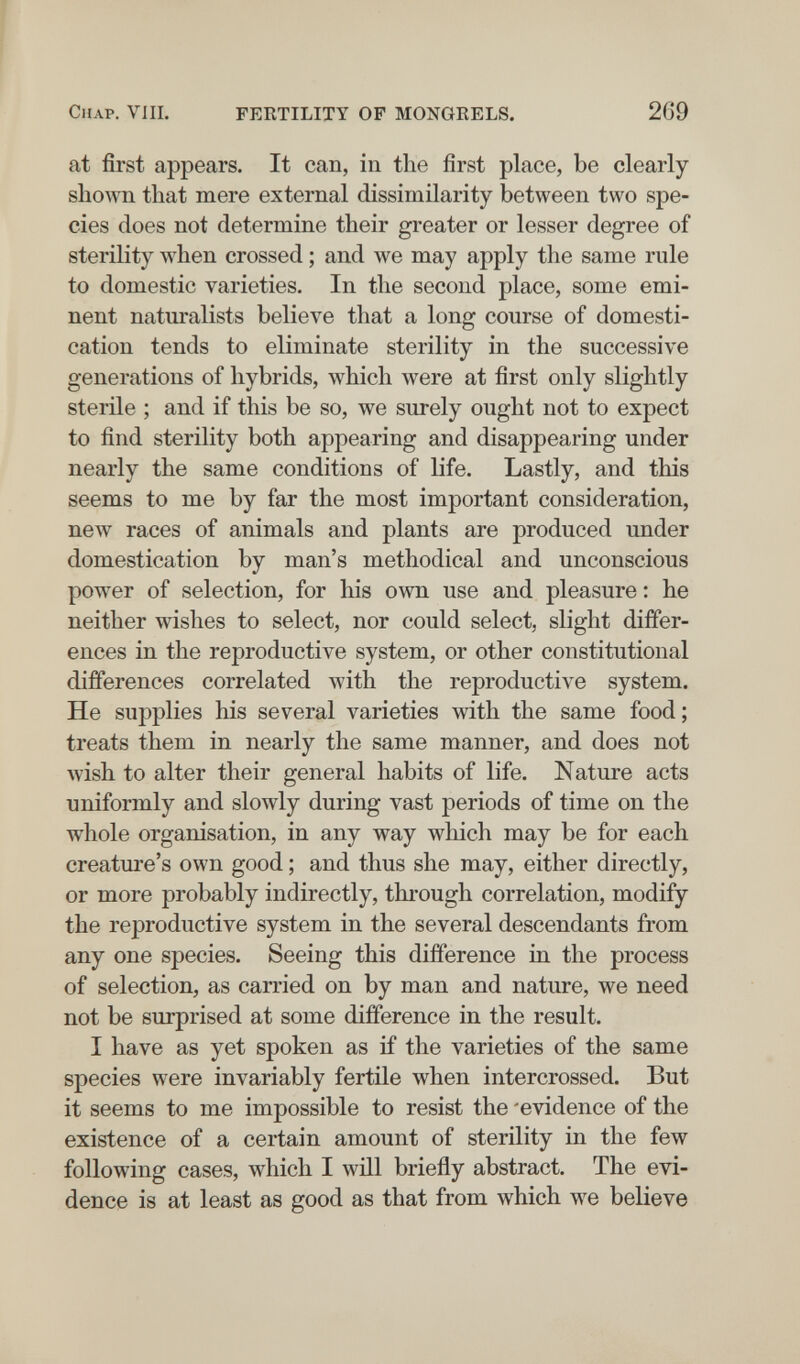 СиАР. VIH. FERTILITY OF MONGRELS. 269 at first appears. It can, in the first place, be clearly sliown tliat mere external dissimilarity between two spe¬ cies does not determine their greater or lesser degree of sterility луЬеп crossed ; and we may apply the same rule to domestic varieties. In the second place, some emi¬ nent naturalists believe that a long course of domesti¬ cation tends to eliminate sterility in the successive generations of hybrids, which were at first only slightly sterile ; and if this be so, we surely ought not to expect to find sterility both appearing and disappearing under nearly the same conditions of life. Lastly, and this seems to me by far the most important consideration, new races of animals and plants are produced under domestication by man's methodical and unconscious powder of selection, for his own use and pleasure : he neither wishes to select, nor could select, slight differ¬ ences in the reproductive system, or other constitutional differences correlated with the reproductive system. He supplies his several varieties with the same food ; treats them in nearly the same manner, and does not wish to alter their general habits of life. Nature acts uniformly and slowly during vast periods of time on the whole organisation, in any way which may be for each creature's own good ; and thus she may, either directly, or more probably indirectly, through correlation, modify the reproductive system in the several descendants from any one species. Seeing this difference in the process of selection, as carried on by man and nature, we need not be surprised at some difference in the result. I have as yet spoken as if the varieties of the same species were invariably fertile when intercrossed. But it seems to me impossible to resist the 'evidence of the existence of a certain amount of sterility in the few following cases, which I will briefly abstract. The evi¬ dence is at least as good as that from which we believe