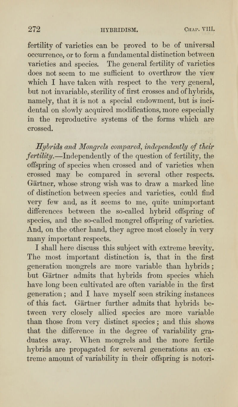 272 HYBEIDISM. Снл1'. VIH, fertility of varieties can be proved to be of universal occurrence, or to form a fundamental distinction between varieties and species. The general feiiüity of varieties does not seem to me sufficient to overthrow the view which I have taken with respect to the very general, but not invariable, sterility of first crosses and of hybrids, namely, that it is not a special endowment, but is inci¬ dental on slowly acquired modifications, more especially in the reproductive systems of the forms which are crossed. Hybrids and Mongrels compared, independently of their fertility.—Independently of the question of fertility, the offspring of species when crossed and of varieties when crossed may be compared in several other respects. Gärtner, whose strong wish was to draw a marked line of distinction between species and varieties, could find very few and, as it seems to me, quite unimportant differences between the so-called hybrid offspring of species, and the so-called mongrel offsj^ring of varieties. And, on the other hand, they agree most closely in very many important respects. I shall here discuss this subject with extreme brevity. The most important distinction is, that in the first generation mongrels are more variable than hybrids ; but Gärtner admits that hybrids from species which have long been cultivated are often variable in the first generation ; and I have myself seen striking instances of this fact. Gärtner further admits that hybrids be¬ tween very closely allied species are more variable than those from very distinct species ; and this shows that the difference in the degree of variability gra¬ duates away. When mongrels and the more fertile hybrids are propagated for several generations an ex¬ treme amount of variability in their offspring is notori-