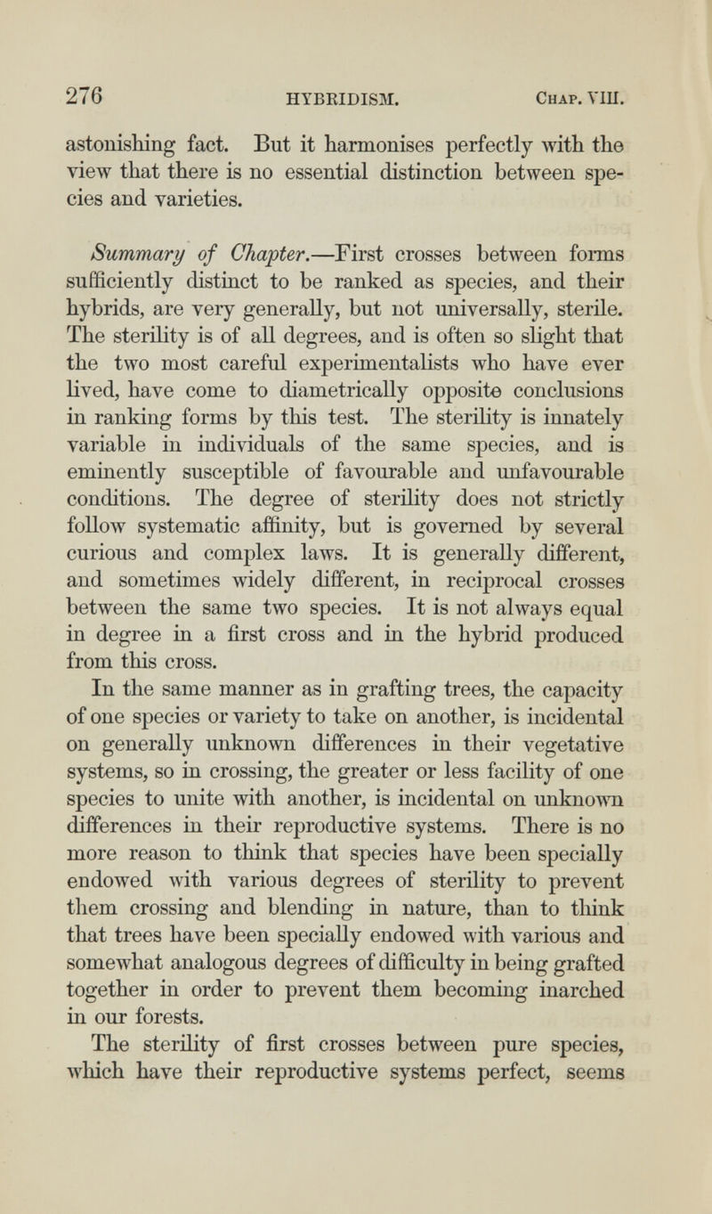 276 HYBRIDISM. Chap. VIU. astonishing fact. But it harmonises perfectly with the view that there is no essential distinction between spe¬ cies and varieties. Summary of Chapter.—First crosses between forms sufficiently distinct to be ranked as species, and their hybrids, are very generally, but not universally, sterile. The sterility is of all degrees, and is often so slight that the two most careful experimentalists who have ever lived, have come to diametrically opposite conclusions in ranking forms by this test. The sterility is innately variable in individuals of the same species, and is eminently susceptible of favourable and unfavourable conditions. The degree of sterility does not strictly follow systematic affinity, but is governed by several curious and complex laAvs. It is generally different, and sometimes widely different, in reciprocal crosses between the same two species. It is not always equal in degree in a first cross and in the hybrid produced from this cross. In the same manner as in grafting trees, the capacity of one species or variety to take on another, is incidental on generally unknown differences in their vegetative systems, so in crossing, the greater or less facility of one species to unite with another, is incidental on unknown differences in their reproductive systems. There is no more reason to think that species have been specially endowed with various degrees of sterüity to prevent them crossing and blending in nature, than to think that trees have been specially endowed with various and somewhat analogous degrees of difficulty in being grafted together in order to prevent them becoming inarched in our forests. The sterility of first crosses between pure species, which have their reproductive systems perfect, seems