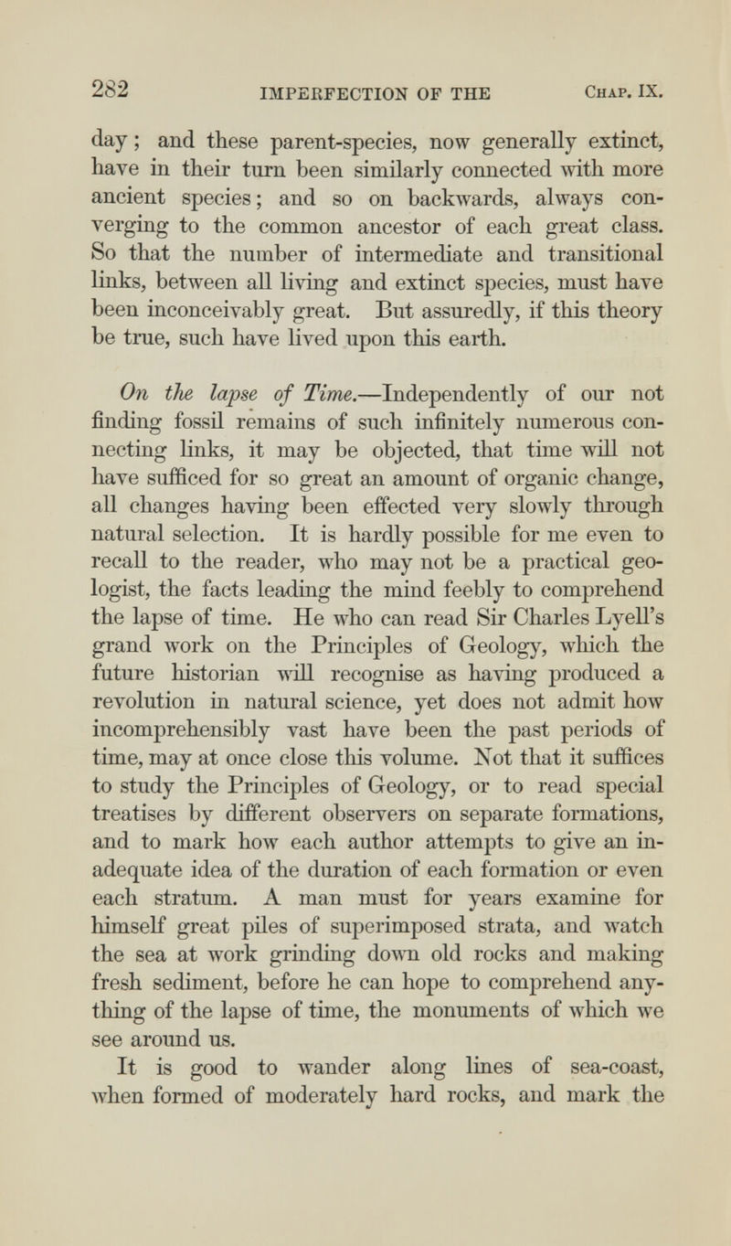 282 IMPERFECTION OF THE Chap. IX. day ; and these parent-species, now generally extinct, have in their turn been similarly connected mth more ancient species ; and so on backwards, always con¬ verging to the common ancestor of each great class. So that the number of intermediate and transitional links, between all living and extinct species, must have been inconceivably great. But assuredly, if this theory be true, such have lived upon this earth. On the lapse of Time.—Independently of our not finding fossil remains of such infinitely numerous con¬ necting links, it may be objected, that time will not have sufficed for so great an amount of organic change, all changes having been effected very slowly through natural selection. It is hardly possible for me even to recall to the reader, who may not be a practical geo¬ logist, the facts leading the mind feebly to comprehend the lapse of time. He who can read Sir Charles Lyell's grand work on the Principles of Geology, which the future historian Avill recognise as having produced a revolution in natural science, yet does not admit how incomprehensibly vast have been the past periods of time, may at once close this volume. Not that it suffices to study the Principles of G-eology, or to read special treatises by different observers on separate formations, and to mark how each author attempts to give an in¬ adequate idea of the duration of each formation or even each stratum. A man must for years examine for himself great piles of superimposed strata, and watch the sea at w^ork grinding down old rocks and making fresh sediment, before he can hope to comprehend any¬ thing of the lapse of time, the monuments of which we see around us. It is good to wander along lines of sea-coast, when formed of moderately hard rocks, and mark the