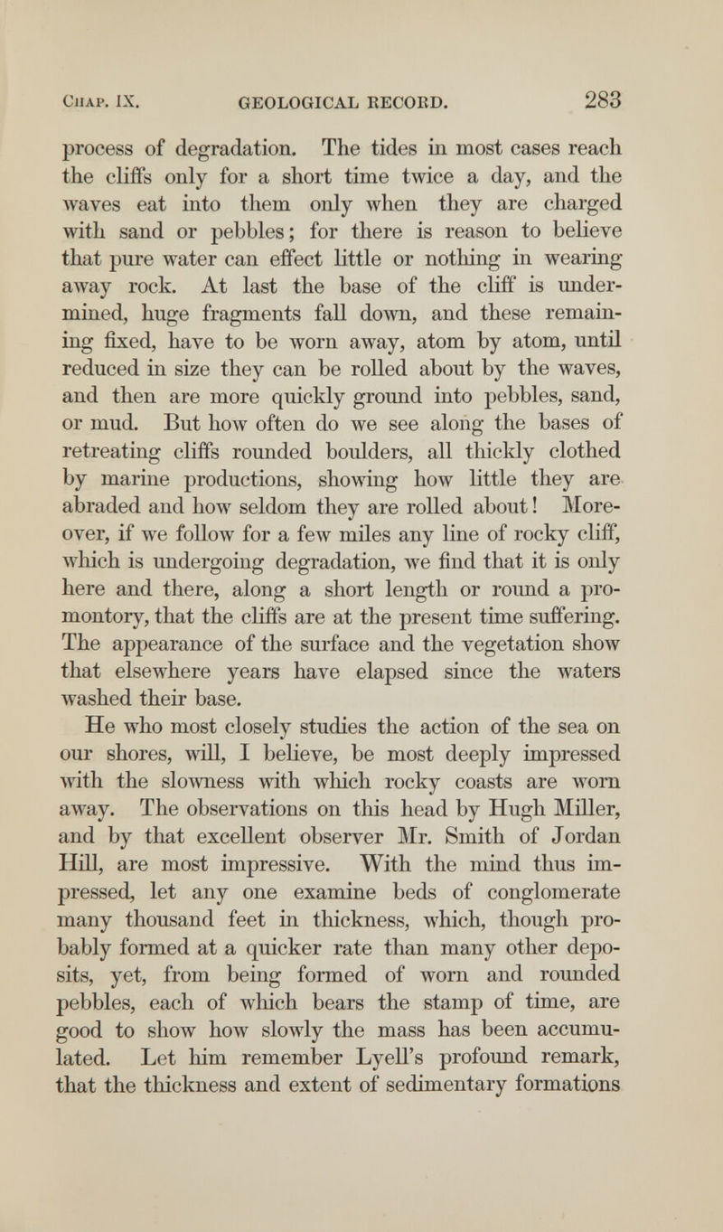 ClIAP. IX. GEOLOGICAL RECORD. 283 process of degradation. The tides in most cases reach the cliffs only for a short time twice a day, and the waves eat into them only луЬеп they are charged with sand or pebbles ; for there is reason to believe that pure water can effect little or nothing in wearing away rock. At last the base of the cliff is under¬ mined, huge fragments fall down, and these remain¬ ing fixed, have to be worn away, atom by atom, until reduced in size they can be rolled about by the waves, and then are more quickly ground into pebbles, sand, or mud. But how often do we see along the bases of retreating cliffs rounded boulders, all thickly clothed by marine productions, showing how little they are abraded and how seldom they are rolled about ! More¬ over, if we follow for a few mües any line of rocky cliff, Avhich is undergoing degradation, w^e find that it is only here and there, along a short length or round a pro¬ montory, that the cliffs are at the present time suffering. The appearance of the surface and the vegetation show that elsewhere years have elapsed since the waters washed their base. He who most closely studies the action of the sea on our shores, will, I believe, be most deeply impressed with the slowness with which rocky coasts are worn away. The observations on this head by Hugh Miller, and by that excellent observer Mr. Smith of Jordan Hill, are most impressive. With the mind thus im¬ pressed, let any one examine beds of conglomerate many thousand feet in thickness, which, though pro¬ bably formed at a quicker rate than many other depo¬ sits, yet, from being formed of worn and rounded pebbles, each of which bears the stamp of time, are good to show how slowly the mass has been accumu¬ lated. Let him remember Lyell's profound remark, that the thickness and extent of sedimentary formations