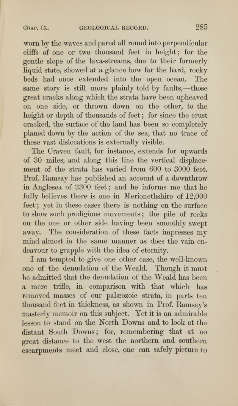 Chap. IX, GEOLOGICAL EECOED. 285 worn by the waves and pared all round into perpendicular cliffs of one or two thousand feet in height; for the gentle slope of the lava-streams, due to their formerly- liquid state, showed at a glance how far the hard, rocky- beds had once extended into the open ocean. The same story is still more plainly told by faults,—those great cracks along which the strata have been upheaved on one side, or tlirown down on the other, to the height or depth of thousands of feet ; for since the crust cracked, the surface of the land has been so completely planed down by the action of the sea, that no trace of these vast dislocations is externally visible. The Craven fault, for instance, extends for upwards of 30 miles, and along this line the vertical displace¬ ment of the strata has varied from 600 to 3000 feet. Prof. Eamsay has published an account of a downthrow in Anglesea of 2300 feet ; and he informs me that he fully believes there is one in Merionethshire of 12,000 feet ; yet in these cases there is nothing on the surface to show such prodigious movements ; the pile of rocks on the one or other side having been smoothly swept away. The consideration of these facts impresses my mind almost in the same manner as does the vain en¬ deavour to grapple with the idea of eternity. I am tempted to give one other case, the well-known one of the denudation of the Weald. Though it must be admitted that the denudation of the Weald has been a mere trifle, in comparison with that which has removed masses of our palaeozoic strata, in parts ten thousand feet in thickness, as shown in Prof. Kamsay's masterly memoir on this subject. Yet it is an admirable lesson to stand on the North Downs and to look at the distant South Downs; for, remembering that at no great distance to the west the northern and southern escarpments meet and close, one can safely picture to