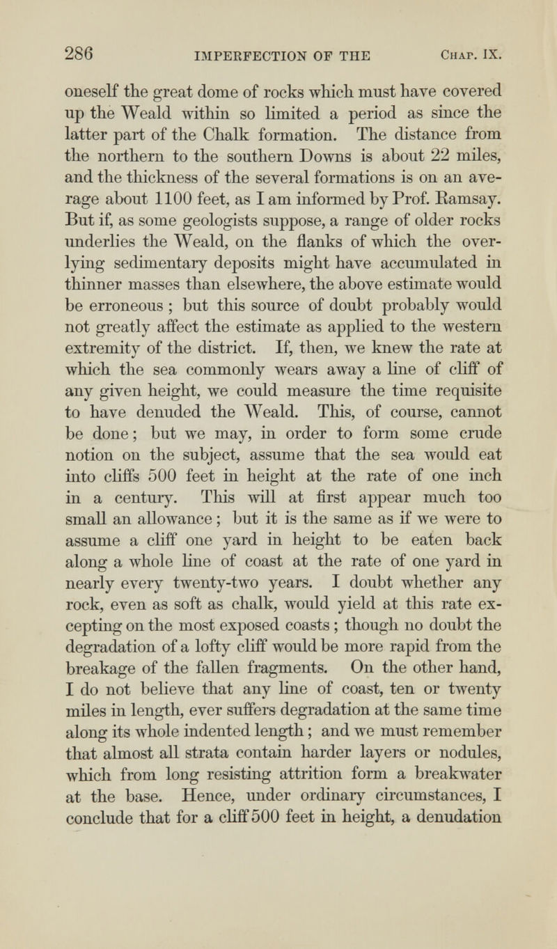 286 IMPERFECTION OF THE Chap. IX. oneself the great dome of rocks which must have covered up the Weald within so limited a period as since the latter part of the Chalk formation. The distance from the northern to the southern Downs is about 22 miles, and the thickness of the several formations is on an ave¬ rage about 1100 feet, as I am informed by Prof. Ramsay. But if, as some geologists suppose, a range of older rocks underlies the Weald, on the flanks of which the over¬ lying sedimentary deposits might have accumulated in thinner masses than elsewhere, the above estimate would be erroneous ; but this source of doubt probably would not greatly affect the estimate as applied to the western extremity of the district. If, then, we knew the rate at which the sea commonly wears away a line of cliff of any given height, we could measure the time requisite to have denuded the Weald. This, of course, cannot be done ; but we may, in order to form some crude notion on the subject, assume that the sea would eat into cliffs 500 feet in height at the rate of one inch in a century. This will at first appear much too small an allowance ; but it is the same as if we were to assume a cliff one yard in height to be eaten back along a whole line of coast at the rate of one yard in nearly every twenty-two years. I doubt whether any rock, even as soft as chalk, would yield at this rate ex¬ cepting on the most exposed coasts ; though no doubt the degradation of a lofty cliff would be more rapid from the breakage of the fallen fragments. On the other hand, I do not believe that any line of coast, ten or tAventy mües in length, ever suffers degradation at the same time along its Avhole iudented length ; and we must remember that almost all strata contain harder layers or nodules, which from long resisting attrition form a breakwater at the base. Hence, under ordinary circumstances, I conclude that for a cliff 500 feet in height, a denudation