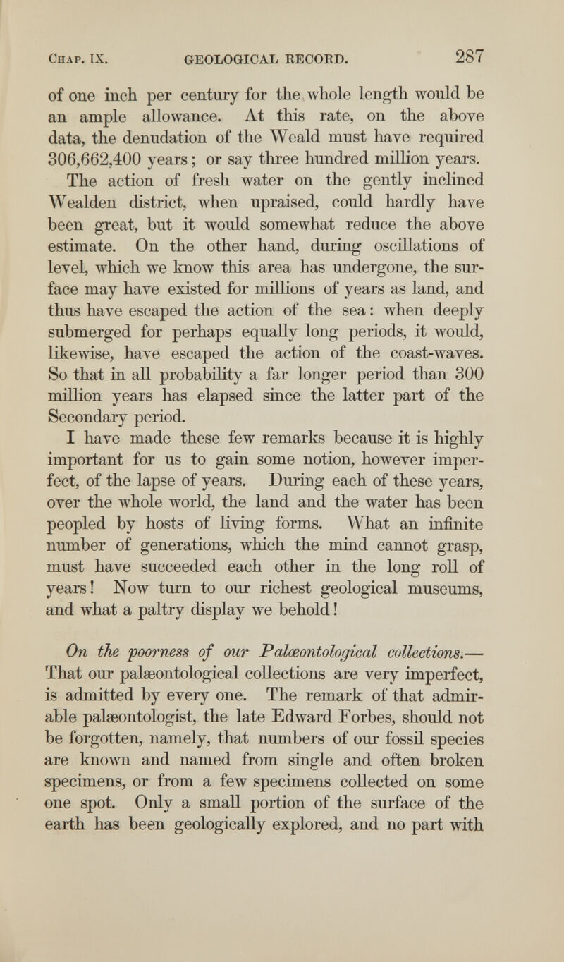 Chap. IX. GEOLOGICAL KECOED. 287 of one inch per century for the whole length would be an ample allowance. At this rate, on the above data, the denudation of the Weald must have required 306,662,400 years ; or say tliree hundred million years. The action of fresh water on the gently inclined Wealden district, when upraised, could hardly have been great, but it would somewhat reduce the above estimate. On the other hand, during oscillations of level, which we know this area has undergone, the sur¬ face may have existed for millions of years as land, and thus have escaped the action of the sea : when deeply submerged for perhaps equally long periods, it would, likewise, have escaped the action of the coast-waves. So that in all probability a far longer period than 300 million years has elapsed since the latter part of the Secondary period. I have made these few remarks because it is highly important for us to gain some notion, however imper¬ fect, of the lapse of years. During each of these years, over the whole world, the land and the water has been peopled by hosts of living forms. What an infinite number of generations, which the mind cannot grasp, must have succeeded each other in the long roll of years! Now turn to our richest geological museums, and what a paltry display we behold ! On the poorness of our Palœontological collections.— That our palœontological collections are very imperfect, is admitted by every one. The remark of that admir¬ able palseontologist, the late Edward Forbes, should not be forgotten, namely, that numbers of our fossil species are known and named from single and often broken specimens, or from a few specimens collected on some one spot. Only a small portion of the surface of the earth has been geologically explored, and no part with