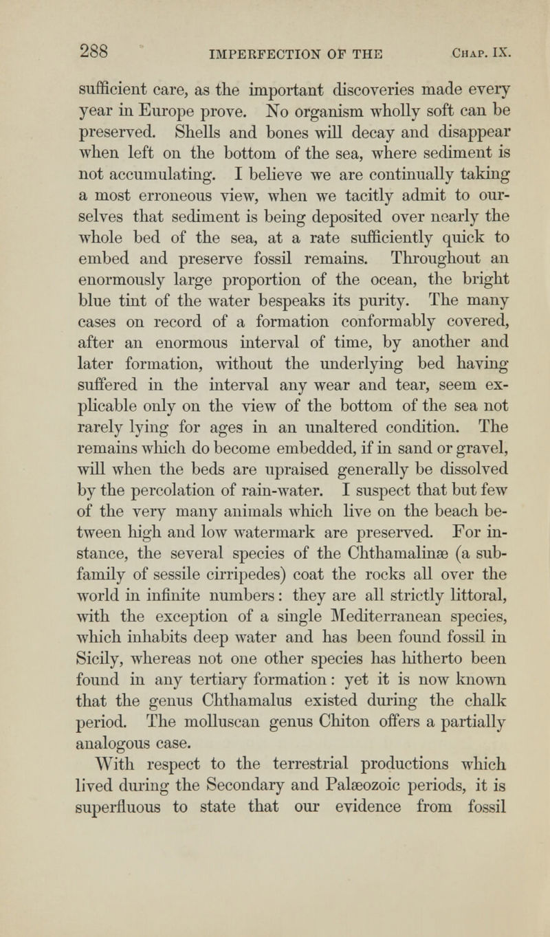 288 IMPERFECTION OF THE Chap. IX. sufficient care, as the important discoveries made every year in Europe prove. Ño organism wholly soft can be preserved. Shells and bones will decay and disappear when left on the bottom of the sea, where sediment is not accumulating. I believe we are continually taking a most erroneous view, when we tacitly admit to our¬ selves that sediment is being deposited over nearly the whole bed of the sea, at a rate sufficiently quick to embed and preserve fossil remains. Throughout an enormously large proportion of the ocean, the bright blue tint of the water bespeaks its purity. The many cases on record of a formation conformably covered, after an enormous interval of time, by another and later formation, without the underlying bed having suffered in the interval any wear and tear, seem ex¬ plicable only on the view of the bottom of the sea not rarely lying for ages in an unaltered condition. The remains which do become embedded, if in sand or gravel, will when the beds are upraised generally be dissolved by the percolation of rain-water. I suspect that but few of the very many animals which live on the beach be¬ tween high and low watermark are preserved. For in¬ stance, the several species of the Chthamalinse (a sub¬ family of sessile cirripedes) coat the rocks all over the world in infinite numbers : they are all strictly littoral, with the exception of a single Mediterranean species, which inhabits deep Avater and has been found fossil in Sicily, whereas not one other species has hitherto been found in any tertiary formation : yet it is now known that the genus Chthamalus existed during the chalk period. The molluscan genus Chiton offers a partially analogous case. With respect to the terrestrial productions which lived dui'ing the Secondary and Palaeozoic periods, it is superfluous to state that our evidence from fossil