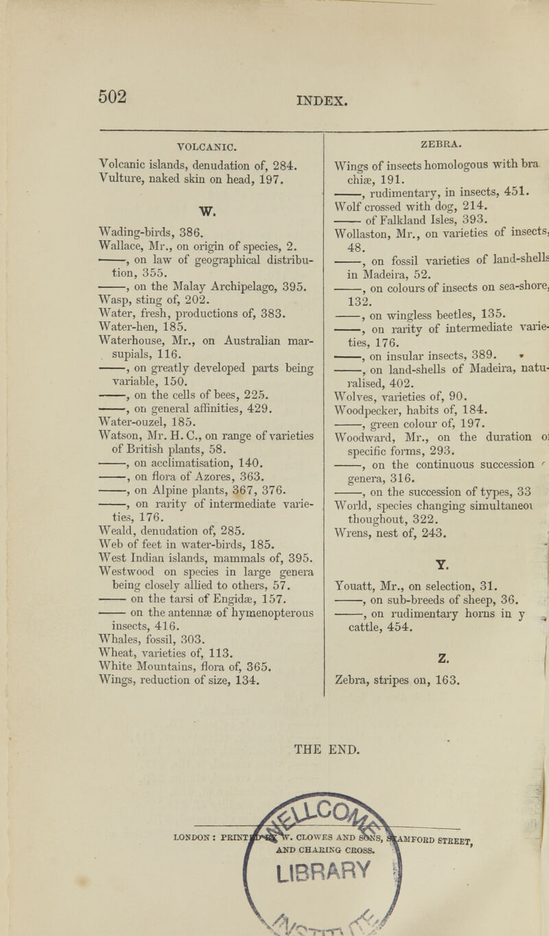 502 INDEX. VOLCANIC. Volcanic islands, denudation of, 284. Vulture, naked skin on head, 197. W. Wading-birds, 386. Wallace, Mr., on origin of species, 2. • , on law of geographical distribu¬ tion, 355. , on the Malay Archipelago, 395. Wasp, sting of, 202. Water, fresh, productions of, 383. Water-hen, 185, Waterhouse, Mr., on Australian mar¬ supials, 116. , on greatly developed pails being variable, 150. , on the cells of bees, 225. , on general affinities, 429. Water-ouzel, 185. Watson, Mr. H. C., on range of varieties of British plants, 58. , on acclimatisation, 140. , on flora of Azores, 363. , on Alpine plants, 367, 376- , on rarity of intennediate vaiie- ties, 176. Weald, denudation of, 285. Web of feet in water-birds, 185. West Indian islands, mammals of, 395. Westwood on species in large genera being closely allied to others, 57. on the tarsi of Engidse, 157. on the antennae of hymenopterous insects, 416. Whales, fossil, 303. Wheat, varieties of, 113. White Mountains, flora of, 365. Wings, reduction of size, 134. ZEBBA. Wings of insects homologous with bra chiae, 191. , rudimentary, in insects, 451. Wolf crossed with dog, 214. of Falkland Isles, 393. Wollaston, Mr., on varieties of insects, 48. , on fossil varieties of land-shells in Madeira, 52. , on colours of insects on sea-shore¡ 132. , on wingless beetles, 135. , on rarity of intermediate varie¬ ties, 176. ——, on insular insects, 389. . , on land-shells of Madeira, natu¬ ralised, 402. Wolves, varieties of, 90. Woodpecker, habits of, 184. , gi-een colour of, 197. Woodward, Mr., on the duration ol specific forms, 293. , on the continuous succession ' genera, 316. , on the succession of types, 33 World, species changing simultaneoi thoughout, 322. Wrens, nest of, 243. Y. Youatt, Mr., on selection, 31. , on sub-breeds of sheep, 36, , on rudimentary homs in y , cattle, 454. Z. . , Zebra, stripes on, 163. THE END. 1