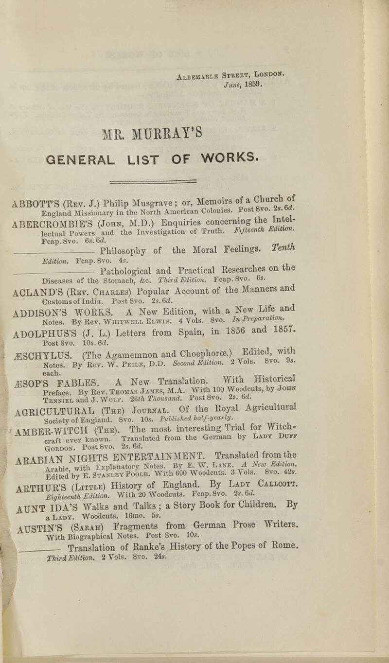 Albemarle Stbeet, London. Jane, 1869. ME. MURRAY'S GENERAL LIST OF WORKS. ABBOTT'S (Rev. J.) Philip Musgrave ; or, Memoirs of a Church of England Missionary in the North American Colonies. Post 8vo. 2s. 6d. ABERCROMBIE'S (John, M.D.) Enquiries concerning the Intel¬ lectual Powers and the Investigation of Truth. Fifteenth Edition. Fcap. Svo. 6s. 6d.  Philosophy of the Moral Feelings. Tenth Edition. Fcap. Svo. 4s. Pathological and Practical Researches on the Diseases of the Stomach, &c. Third Edition. Fcap.Svo. 6s. ACLAîiD'S (Rev. Charles) Popular Account of the Manners and Customs of India. Post 8vo. 2s. &d. ADDISON'S WORKS. A Kew Edition, with, a New Life and Notes. By Rev. Whitwell Elwin. 4 Vols. 8vo. Jn Preparation. ADOLPHÜS'S (J. L.) Letters from Spain, in 1856 and 1857. Post 8vo. 10s. бег. .^SCHYLTJS. (The Agamemnon and Choephorœ.) Edited, with Notes. By Kev. W. Peile, D.D. Seœnd Edition. 2 Vols. 8vo. 9s. each. JîSOP'S TABLES. A New Translation. With Historical Preface. By Rev. Thomas James, M.A. With 100 Woodcuts, by John Tenniel and J. Wolf, i^th Thousand. PostSvo. 2s. бог. AGRICULTURAL (The) Journal. Of the Royal Agricultural Society of England. 8vo. 10s. Published ha^f-yearly. AMBERrWITCH (The). The most interesting Trial for Witch¬ craft ever known. Translated from the German by Lady Duff Gordon. Post 8vo. 2s. 6ä. ARABIAN NIGHTS ENTERTAINMENT. Translated from the Arabic, with Explanatory Notes. By E. W. Lane. A New Edition. Edited by E. Stanley Poole. With 600 Woodcuts. 3 Vols. 8vo. 42s. ARTHUR'S (Little) History of England. By Ladt Callcott. Eighteenth Edition. With 20 Woodcuts. Fcap.8vo. 2s. 6i?. AUNT IDA'S Walks and Talks ; a Story Book for Children. By a Ladt. Woodcuts. 16mo. 5s. AUSTIN'S (Sarah) Fragments from German Prose Writers. With Biographical Notes. Post 8vo. 10s. ; Translation of Ranke's History of the Popes of Rome. Third Edition, 2 Vols. Svo. 24s.