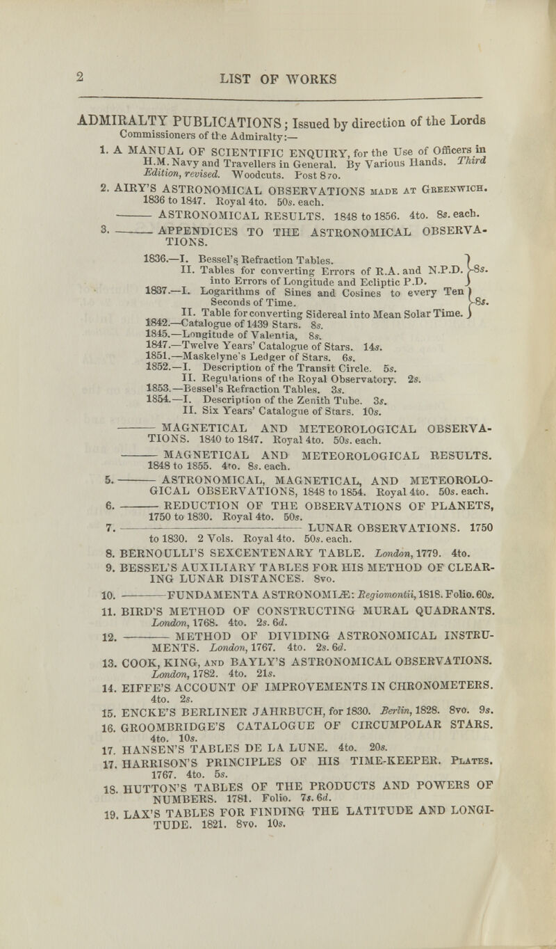 2 LIST OF WORKS ADMIRALTY PUBLICATIONS ; Issued by direction of the Lords Commissioners of tt e Admiralty:— 1. A MANUAL OF SCIENTIFIC ENQUIRY, for the Use of Officers in and Travellers in General, By Various Hands. Third Edition, revised. Woodcuts. Post 8 70. 2. AIRY'S ASTRONOMICAL OBSERVATIONS made at Geeenwich. 1836 to 1847. Royal 4to. 50s. each.  astronomical RESULTS. 1848 to 1856. 4to. Sa.eacb. 3 . APPENDICES TO THE ASTRONOMICAL OBSERVA¬ TIONS. 1836.—I. Bessel's. Refraction Tables. ^ II. Tables for converting Errors of R.A. and N.P.D. v8s. into Errors of Longitude and Ecliptic P.D. _) 1837.—I. Logarithms of Sines and Cosines to every Ten ) Seconds of Time. >8$. II. Table for converting Sidereal into Mean Solar Time. ) 1842.—Catalogue of 1439 Stars. 8s. 1845.—Longitude of Valentia. Ss. 1847.—Twelve Years' Catalogue of Stars. 14«. 1851.—Maskelyne's Ledger of Stars. 6s. 1852.—I. Description of the Transit Circle. 5s. II. Regulations of the Royal Observatory. 2s. 1853.—Bessel's Refraction Tables. 3s. 1854.—I. Description of the Zenith Tube. 3i. II. Six Years' Catalogue of Stars. 10s.  MAGNETICAL AND METEOROLOGICAL OBSERVA¬ TIONS. 1840 to 1847. Royal 4to. 50s. each.  MAGNETICAL AND METEOROLOGICAL EESULTS, 1848 to 1855. 4to. 8s. each. 5 . ASTRONOMICAL, MAGNETICAL, AND METEOROLO¬ GICAL OBSERVATIONS, 1848 to 1854. Royal 4to. 50s. each. 6.  REDUCTION OF THE OBSERVATIONS OF PLANETS, 1750 to 1830. Royal 4to. 60s. 7 . LUNAR OBSERVATIONS. 1750 to 1830. 2 Vols. Royal 4to. 60s. each. 8. BERNOULLI'S SEXCENTENARY TABLE. London,1779. 4tO. 9. BESSEL'S AUXILIARY TABLES FOR HIS METHOD OF CLEAR¬ ING LUNAR DISTANCES. 8vo. 10.  FUNDAMENTA ASTRONOMI-Ж; Eegiomontii, 1818. Folio.60s. 11. BIRD'S METHOD OF CONSTRUCTING MURAL QUADRANTS. London, 1768. 4to. 2s. 6d. 12.  METHOD OF DIVIDING ASTRONOMICAL INSTRU¬ MENTS. London, 1767. 4to. 2s. Ы. 13. COOK, KING, and BAYLY'S ASTRONOMICAL OBSERVATIONS. ioKdoM, 1782. 4to. 21s. 14. EIFFE'S ACCOUNT OF IMPROVEMENTS IN CHRONOMETERS. 4to. 2s. 15. ENCKE'S BERLINER JAHRBUCH, for 1830. Berlin, 1828. 8vo. 9s. 16. GROOMBRIDGE'S CATALOGUE OF CIRCUMPOLAR STARS, 4to. 10s. 17 HANSEN'S TABLES DE LA. LUNE. 4to. 20s. 17. HARRISON'S PRINCIPLES OF HIS TIME-KEEPER. Plates. 1767. 4to. 6s. 18 BUTTON'S TABLES OF THE PRODUCTS AND POWERS OF NUMBERS. 1781. Folio. 7s. Ы. 19 LAX'S TABLES FOR FINDING THE LATITUDE AND LONGI¬ TUDE. 1821. 8vo. 10s.