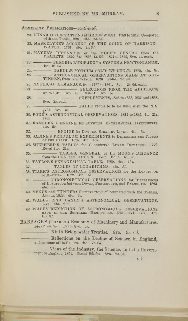PUBLISHED BY MR. MURRAY. 3 Adhiraltt Publications—continued. 20. LUNAR OBSERVATIONS at GREENWICH. 1783 to 1819. Compared ■with the Tables, 1821. 4to. 7s. Ы. 22. MASKELYNE'S ACCOUNT OF THE GOING OF HARRISON' WATCH. 1767. 4to. '¿s.&d. 21. MAYER'S DISTANCES of the MOON'S CENTRE from the PLANETS. 1822, 3«.; 1823, 4s. Gd. 1824 to 1835, 8vo. 4s. each. 23 . THEORIA LUN^ JUXTA SYSTEM A NEWTONIANUM, 4to. 2s. 6d. 24.  TABULA MOTUUM SOLIS ET LUN^. 1770. 4to. 5s. 25. —  ASTRONOMICAL OBSERVATIONS MADE AT GÜT¬ TINGEN, from 1756 to 1761. 1826. Folio. 4s. M. 26. NAUTICAL ALMANACS, from 1767 to 1861. 8vo. 2s. Ы. each. 27.  SELECTIONS FROM THE ADDITIONS up to 1812. 8vo. 5s. 1834-54. 8vo. 5s. 28 . SUPPLEMENTS, 1828 to 1833,1837 and 1838. Svo. 2s. each. 29.  TABLE requisite to be used with the N.A. J781. 8vo. 5s. 30. POND'S ASTRONOMICAL OBSERVATIONS. 1811 to 1835, 4to. 21j. each. 31. RAMSDEN'S ENGINE for Dividing Mathematical Insteuments. 4to. 5s. 32.  ENGINE for Dividing Straight Lines. 4to. 5s. 33. SABINE'S PENDULUM EXPERIMENTS to Deteeminb the Figuee op the Earth. 1825. 4to. 40s. 34. SHEPHERD'S TABLES for Cobeecting Lunar Distances. 1772, Royal 4to. 21s. 35.  TABLES, GENERAL, of the MOON'S DISTANCE from the SUN, and 10 STARS. 1787. Folio. 5s. &d. 36. TAYLOR'S SEXAGESIMAL TABLE. 1780. 4to. 15s. 37.  TABLES OF LOGARITHMS. 4to. Zl. 38. TIARK'S ASTRONOMICAL OBSERVATIONS for the Longitude of Madeira. 1822. 4to. 5s. 39.  CHRONOMETRICAL observations for Diffeeencbs of Longitude between Dover, Portsmouth, and Falmouth. 1823. 4to. 5s. 40. VENUS and JUPITER: Observations of, compared with the Tables. London, 1822. 4to. 2s. 41. WALES' AND BAYLY'S ASTRONOMICAL OBSERVATIONS, 1777. 4to. 21s. 42. WALES' REDUCTION OF ASTRONOMICAL OBSERVATIONS made in the Southern Hemisphere. 1764—1771, 1788, 4to, 10s. 6d. BABBAGE'S (Charles) Economy of Machinery and Manufactures. Fourth Edition. Fcap. 8vo. 6s.  Ninth Bridgewater Treatise. 8vo. 9s. &d. Keflectiona on the Decline of Science in England, and on some of its Causes. 4to. 7s. 6ci.  - Views of the Industry, the Science, and the Govern¬ ment of England, 1851. Sf^cond Edition. 8vo. 7«.6й. s 2