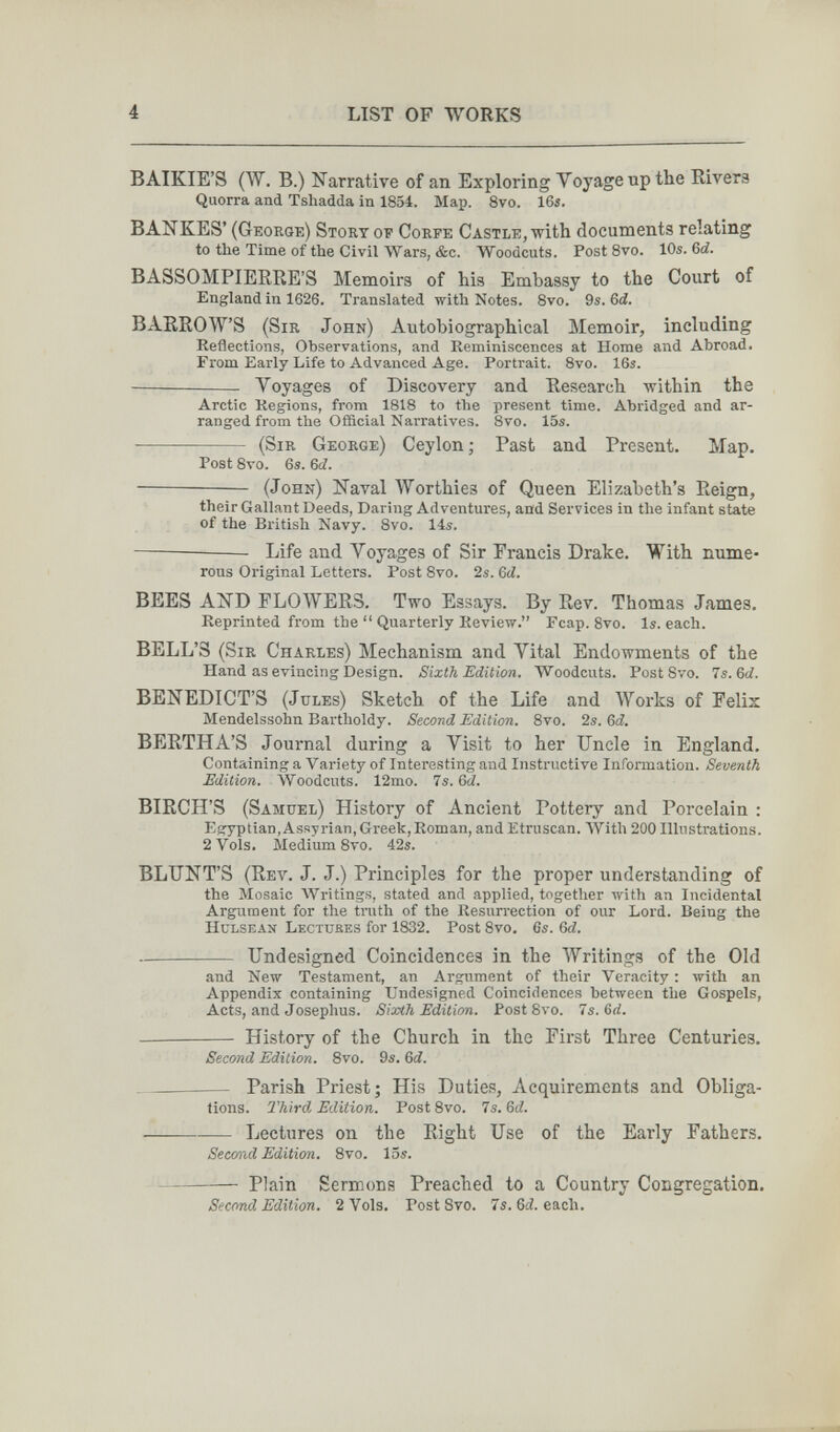 4 LIST OF WORKS BAIKIE'S (W. B.) Narrative of an Exploring Yoyage up the Rivers Quorra and Tshadda in 1834. Map. 8vo. 16î. BANKES' (George) Story of Gorfe Gastle, with documents relating to the Time of the Civil Wars, &c. Woodcuts. Post Svo. 10s. 6ci. BASSOMPIERRE'S Memoirs of his Embassy to the Court of England in 1626. Translated with Notes. Svo. 9s. Qd. В AERO WS (Sir John) Autobiographical Memoir, including Reflections, Observations, and Reminiscences at Home and Abroad. From Early Life to Advanced Age. Portrait. 8vo. 16s. Voyages of Discovery and Research within the Arctic Regions, from 1818 to the present time. Abridged and ar¬ ranged from the Official Narratives. 8vo. 15s.  (Sir George) Geylon; Past and Present. Map. Post 8vo. 6s. &d. (John) Naval Worthies of Queen Elizabeth's Reign, their Gallant Deeds, Daring Adventures, and Services in the infant state of the British Navy. 8vo. 14s. Life and Voyages of Sir Francis Drake. With nume¬ rous Original Letters. Post 8vo. 2s. 6d. BEES AND FLOWERS. Two Essays. By Rev. Thomas James. Reprinted from the  Quarterly Review. Fcap. Svo. Is. each. BELL'S (Sir Charles) Mechanism and Vital Endowments of the Hand as evincing Design. Sixth Edition. Woodcuts. Post Svo. 7s. 6ci. BENEDICT'S (Jules) Sketch of the Life and Works of Feliz Mendelssohn Bartholdy. Second Edition. 8vo. 2s. ßd. BERTHA'S Journal during a Visit to her Uncle in England. Containing a Variety of Interesting and Instructive Information. Seventh Edition. Woodcuts. 12mo. 7s. 6rf. BIRCH'S (Samuel) History of Ancient Pottery and Porcelain : Egyptian,Assyrian, Greek,Roman, and Etruscan. AVith 200 Illustrations. 2 Vols. Medium 8vo. 42s. BLUNT'S (Rev. J. J.) Principles for the proper understanding of the Mosaic Writings, stated and applied, together with an Incidental Argument for the truth of the Resurrection of our Lord. Being the hulsean Lectukes for 1832. Post Svo. 6s. &d. Undesigned Coincidences in the Writings of the Old and New Testament, an Argument of their Veracity : with an Appendix containing Undesigned Coincidences between the Gospels, Acts, and Josephus. Sixth Edition. Post 8vo. 7s. 6rf.  History of the Church in the First Three Centuries. Second Edition. 8vo. 9s. Qd. Parish Priest; His Duties, Acquirements and Obliga¬ tions. Third Edition. Post Svo. 7s. 6ti. Lectures on the Right Use of the Early Fathers. Second Edition. 8vo. 15s.  Plain Sermons Preached to a Country Congregation. Second, Edition. 2 Vols. Post 8vo. 7s. 6á. each.