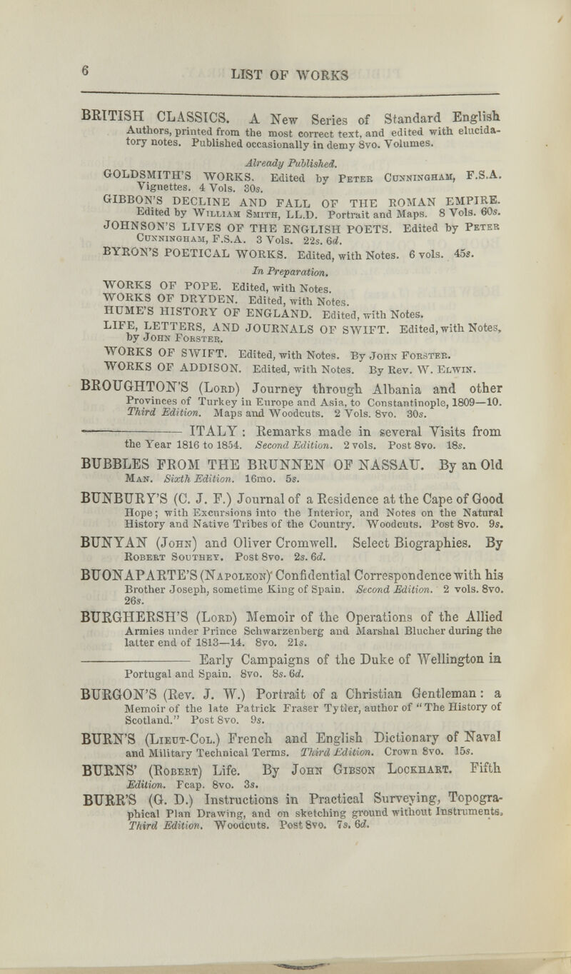 6 LIST OF WORKS BRITISH CLASSICS. A New Series of Standard English Authors, printed from the most correct text, and edited with elucida¬ tory notes. Published occasionally in demy 8vo. Volumes. Already Published, GOLDSjVIITH'S WORKS. Edited by Petek Cûnninqham, F.S.A. Vignettes. 4 Vols. 30s. GIBBON'S DECLINE AND FALL OF THE EOMAN EMPIRE. Edited by William Smith, LL.D. Portrait and Maps. 8 Vols. 60s. JOHNSON'S LIVES OP THE ENGLISH POETS. Edited by Peter CuxNiNGHAM, F.S.A. 3 Vols. 22s. &d. BYRONS POETICAL WORKS. Edited, with Notes. 6 vols. 455. In Preparation. WORKS OF POPE. Edited, with Notes WORKS OF DRYDEN. Edited, with Notes. HUME'S HISTORY OF ENGLAND. Edited, with Notes. LIFE, LETTERS, AND JOURNALS OF SWIFT. Edited, with Notes, by John Forstee. WORKS OP SAVIFT. Edited, with Notes. By John Foksteb. WORKS OF ADDISON. Edited, with Notes. By Rev. W. Elwin. BROUGHTON'S (Lord) Journey through Albania and other Provinces of 'Turkey in Europe and Asia, to Constantinople, 1809—10. Third Edition. Maps and Woodcuts. 2 Vols. 8vo. 30s. —— ITALY ; Remarks made in several Visits from the Year 1816 to 1854. Second Edition. 2 vols. Post 8vo. 18s. BUBBLES FROM THE BRUNNEN OF NASSAU. By an Old Man. Sixth Edition. 16rao. 6s. BUNBURY'S (C. J. F.) Journal of a Residence at the Cape of Good Hope; with Excursions into the Interior, and Notes on the Natural History and Native Tribes of the Country. Woodcuts. Post 8vo. 9s. BUNYAN (John) and Oliver Cromwell. Select Biographies. By Robert Southey. Post 8vo. 2s. Qd. BUONAPARTE'S (Napoleon)' Confidential Correspondence with his Brother Joseph, sometime King of Spain. Second Edition. 2 vols. 8vo. 26s. BURGHERSH'S (Lord) Memoir of the Operations of the Allied Armies under Prince Schwarzenberg and Marshal Blucher during the latter end of 1813—14. 8vo. 21s.  Early Campaigns of the Duke of Wellington in Portugal and Spain. Bvo. 8s. 6d, BURGON'S (Rev. J. W.) Portrait of a Christian Gentleman : a Memoir of the late Patrick Fraser Ту tier, author of  The History of Scotland. Post 8vo. 9s. BURN'S (Lieut-Col.) French and English Dictionary of Naval and Military Technical Terms. Tidrd Edition. Crown 8vo. 15s. BURNS' (Robert) Life. By John Gibson Lockhart. Fifth Edition. Fcap. 8vo. 3s. BURR'S (G. D.) Instructions in Practical Surveying, Topogra¬ phical Plan Drawing, and on sketching ground without Instrumenta» Third Edition, Woodcuts. PostSvo. 7s. 6c?.
