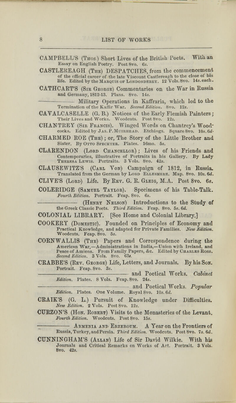 8 LIST OF WORKS CAMPBELL'S (Thos.) Short Lives of the British Poets. With, an Essay on English Poetry. Post 8vo. 6s. CASTLEREAGH (The) despatches, from the commencement of the official career of the late Viscount Castlereagh to the close of his life. Edited by the Mabqdis of Londondeeky. 12Vo1s.8vo. Hs.each. CATHCART'S (Sir George) Commentaries on the War in Russia and Germany, 1812-13. Plans. 8vo. 14s. — Military Operations in KaflFraria, which led to the Termination of the Kaffir War. Second Edition. Bvo. 12i. CAVALCASELLE (G. B.) Notices of the Early Flemish Painters ; Their Lives and Works. Woodcuts. Post 8vo. 12s. CHANTREY (Sir Francis). Winged Words on Chantrey's Wood cocks. Editedhy Jas.P.muiruead. Etchings. SquareSvo. 10s.6й- CHARMED ROE (The) ; or, The Story of the Little Brother and Sister. By Otto Specktee. Plates. 16mo. 5s. CLARENDON (Lord Chancellor) ; Lives of his Friends and Contemporaries, illustrative of Portraits in his Gallery. By Lady Theresa Lewis. Portraits. 3 Vols. 8vo. 42s. CLAUSEWITZ'S (Carl Von) Campaign of 1812, in Russia. Translated from the German by Lord Ellesmere. Map. 8vo. 10s. 6<i. OLIVE'S (Lord) Life. By Rev. G. R. Gleig, M.A. Post 8vo. 6s. COLERIDGE (Samuel Taylor). Specimens of his Table-Talk. Fourth Edition. Portrait. Fcap. 8vo. 6s.  (Henry Nelson) Introductions to the Study of the Greek Classic Poets. Third Edition. Fcap. Svo. 5s. 6d. COLONIAL LIBRARY. [See Home and Colonial Library.] COOKERY (Domestic). Founded on Principles of Economy and Practical Knowledge, and adapted for Private Families. New Edition. Woodcuts. Fcap. Svo. 5s. CORN WALLIS (The) Papers and Correspondence during the American War,—Administrations in India,—Union -with Ireland, and Peace of Amiens. From Family Papers, &c. Edited by Charles Koss. Second Edition. 3Vols. 8vo. 63x. CRABBE'S (Rev. George) Life, Letters, and Journals. By his Son. Portrait. Fcap. Svo. 3s. and Poetical Works. Cabinet Edition. Plates. 8 Vols. Fcap. Svo. 24s. and Poetical Works. Popvlar Edition. Plates. One Volume. Koyal Svo. 10s. 6t£. CRAIK'S (G. L.) Pursuit of Knowledge under Difficulties. New Edition. 2 Vols. Post 8vo. 12s. CURZON'S (Hon. Robert) Visits to the Monasteries of the Levant. Fourth Edition. Woodcuts. Post Svo. 15s.  Armenia and Erzeroum. A Year on the Frontiers of Russia, Turkey, andPersia. Third Edition. Wooáevts. Post Svo. 7s. 6d. CUNNINGHAM'S (Allan) Life of Sir David Wilkie. With his Journals and Critical Remarks on Works of Art. Portrait. SVoIs. Svo. 42s.
