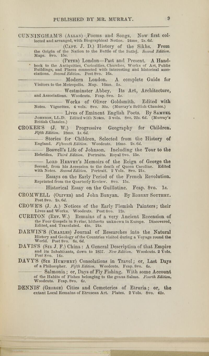 PUBLISHED BY MR. MURRAY. 9 CUNNINGHAM'S (Allan) i^Poems and Songs. Now first col¬ lected and arranged, with Biogi aphical Notice. 24mo. 2s. Ы.  (Capt. J. D.) History of the Sikhs. From the Origin of the Nation to the Battle of the Sutlej. Second Edition. Maps. 8vo. 15s.  (Peter) London—Past and Present. A Hand- ' book to the Antiquities, Curiosities, Churches, Works of Art, Public Buildings, and Places connected with interesting and historical asso¬ ciations. Second Edition. Post 8vo. 16s.  Modern London. A complete Guide for Visitors to the Metropolis. Map. 16mo. 6s.   Westminster Abbey. Its Art, Architecture, and Associations. Woodcuts. Fcap. 8vo. Is.  Works of Oliver Goldsmith. Edited with Notes. Vignettes. 4 vols. 8vo. 30s. (Murray's British Classics.) Lives of Eminent English Poets. By Samuel Johnson, LL.D. Edited with Notes. 3 vols. 8vo. 22s. 6<Z. (Murray's British Classics.) CHOKER'S (J. W.) Progressive Geography for Children. Fifth Edition. 18mo. Is. Ы.  Stories for Children, Selected from the History of England. Fifteenth Edition. Woodcuts. 16mo. 2s. 6d. — Boswell's Life of Johnson. Including the Tour to the Hebrides. Third Edition. Portraits. Royal 8vo. 15s. — Lord Hervey's Memoirs of the Reign of George the Second, from his Accession to the death of Queen Caroline. Edited with Notes. Second Edition. Portrait. 2 Vols. 8vo. 21s.  Essays on the Early Period of the French Revolution. Eeprinted from the Quarterly Review. 8vo. 15s.  Historical Essay on the Guillotine. Fcap. 8vo. Is. CROMWELL (Oliver) and John Banyan. By Robert Southey. Post Svo. 2s. &d. CROWE'S (J. A.) Notices of the Early Flemish Painters; their Lives and Works. Woodcuts. Post 8vo. 12s. CURETON (Rev. W.) Remains of a very Ancient Recension of the Four Gospels in Syriac, hitherto unknown in Europe. Discovered, Edited, and Translated. 4to. 24s. DARWIN'S (Charles) Journal of Researches into the Natural History and Geology of the Countries visited during a Voyage round the World. Post 8vo. 8s. 6й. DAYIS'S (Sir J. F.) China : A General Description of that Empire and its Inhabitants, down to 1857. New Edition. Woodcuts. 2 Vols. Post Svo. 14s. DAVY'S (Sir Humphry) Consolations in Travel ; or, Last Days of a Philosopher. Fifth Edition. Woodcuts. Fcap. 8vo. 6s.  Salmonia; or. Days of Fly Fishing. With some Account of the Habits of Fishes belonging to the genus Salmo. Fourth Edition. Woodcuts. Fcap. 8vo. 6s. DENNIS' (George) Cities and Cemeteries of Etruria ; or, the extant Local Remains of Etruscan Art. Plates. 2 Vols. 8vo. 42s.