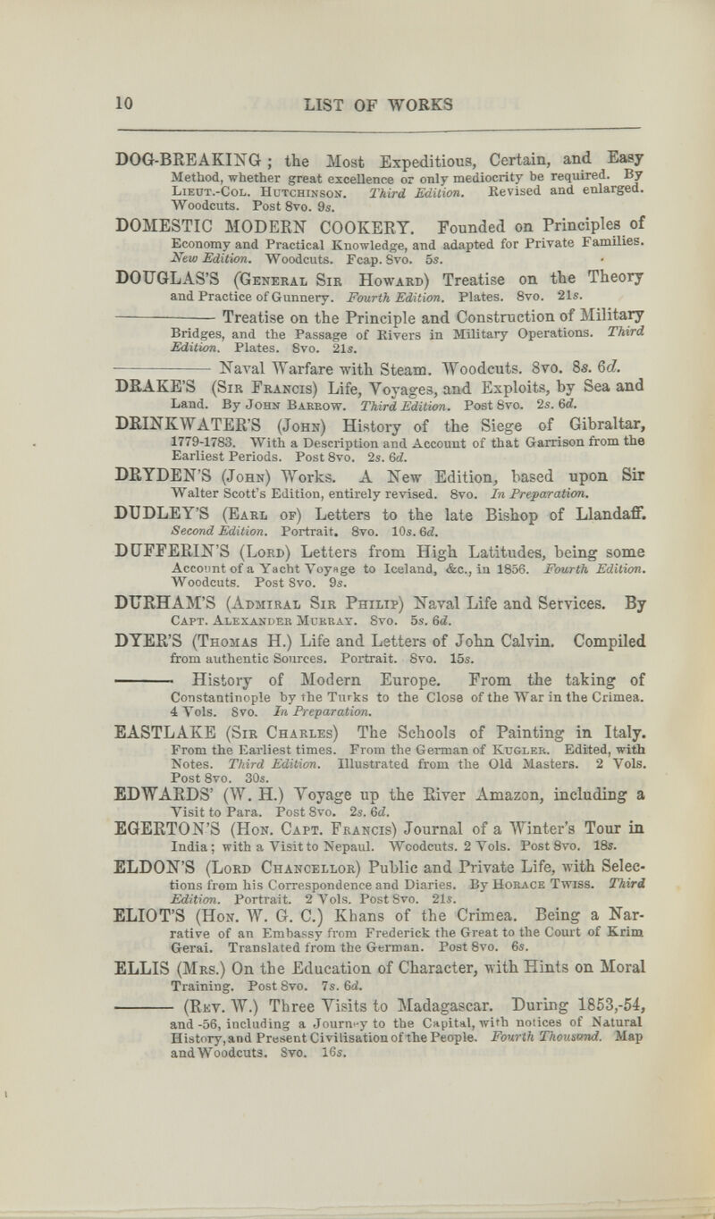 10 LIST OF WORKS DOG-BREAKING ; the Most Expeditious, Certain, and Easy Method, whether great excellence or only mediocrity be required. By Liedt.-Col. Hutchinson. Third Edition. Revised and enlarged. Woodcuts. Post 8vo. 9i. DOMESTIC MODERN COOKERY. Founded on Principles of Economy and Practical Knowledge, and adapted for Private Families. New Edition. Woodcuts. Fcap. Svo. 5s. DOUGLAS'S (General Sir Howard) Treatise on the Theory and Practice of Gunnery. Fourth Edition. Plates. 8vo. 21s. —  Treatise on the Principle and Construction of Military Bridges, and the Passage of Rivers in Military Operations. Third Edition. Plates. 8vo. 21s.  Naval Warfare with Steam. Woodcuts. 8vo. 8s. Qd. DRAKE'S (Sir Francis) Life, Voyages, and Exploits, by Sea and Land. By John Baeeow. Third Edition. Post 8vo. 2s. 6d. DRINKWATER'S (John) History of the Siege of Gibraltar, 1779-1783. With a Description and Account of that Garrison from the Earliest Periods. Post 8vo. 2s. 6d. DRYDEN'S (John) Works. A New Edition, based upon Sir Walter Scott's Edition, entirely revised. 8vo. In Preparation. DUDLEY'S (Earl of) Letters to the late Bishop of Llandafif. Second Edition. Portrait. 8vo. 10s. 6й. DÜFFERIN'S (Lord) Letters from High Latitudes, being some Account of a Yacht Voy«ge to Iceland, &c., in 1856. Fourth Edition, Woodcuts. Post Svo. 9s. DURHAM'S (Admiral Sir Philip) Naval Life and Services. By Capt. Alexander Mukeat. 8vo. 5s. Qd. DYER'S (Thomas H.) Life and Letters of John Calvin. Compiled firom authentic Sources. Portrait. 8vo. 15s.  History of Modern Europe. From the taking of Constantinople by ihe Turks to the Close of the War in the Crimea. 4 ^013. Svo. In Preparation. EASTLAKE (Sir Charles) The Schools of Painting in Italy. From the Earliest times. From the German of Kugler. Edited, with Notes. Third Edition. Illustrated from the Old Masters. 2 Vols. Post 8vo. 30s. EDWARDS' (W. H.) Yoyage up the River Amazon, including a Visit to Para. Post Svo. 2s. Qd. EGERTON'S (Hon. Capt. Francis) Journal of a Winter's Tour in India; with a Visit to Nepaul. Woodcuts. 2 Vols. PostSvo. 18s. ELDON'S (Lord Chancellor) Public and Private Life, with Selec¬ tions from his Correspondence and Diaries. By Hoeace Twiss. Third Edition. Portrait. 2 Vols. PostSvo. 21s. ELIOT'S (Hon. W. G. C.) Khans of the Crimea. Being a Nar¬ rative of an Embassy from Frederick the Great to the Court of Krim Gérai. Translated from the German. Post 8vo. 6s. ELLIS (Mrs.) On the Education of Character, with Hints on Moral Training. Post Svo. 7s. 6d.  (Rkv. W.) Three Yisits to Madagascar. During 1853,-54, and-56, including a Journey to the Capital, with notices of Natural History,and Present Civilisation ofthe People. Fourth Thousand. Map and Woodcuts. Svo. i6s.