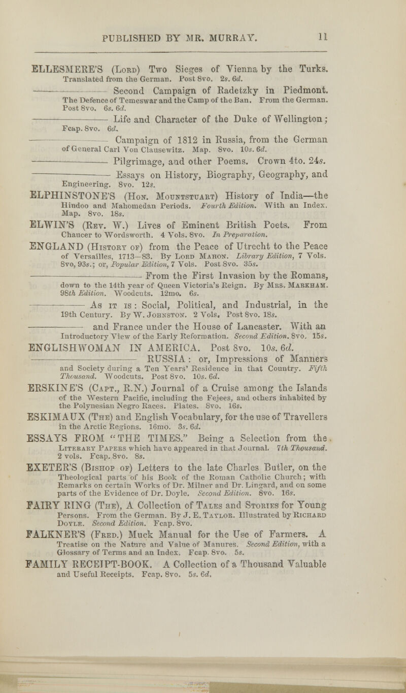 PUBLISHED BY MR. MURRAY. 11 ELLESMERE'S (Lord) Two Sieges of Vienna by the Turks. Translated from the German. Post 8vo. 2s. &d.  Second Campaign of Radetzky in Piedmont. The Defence of TemesAvar and the Camp of the Ban. From the German. Post 8vo. 6s. Ы. — Life and Character of the Duke of Wellington ; Fcap. 8vo. 6Й. — Campaign of 1812 in Russia, from the German of General Carl Von Clausewitz. Map. Svo. 10s. 6й. Pilgrimage, and other Poems. Crown 4to. 24s.  Essays on History, Biography, Geography, and Engineering. Svo. 12s. ELPHINSTONE'S (Hon. Mountstuart) History of India—the Hindoo and Mahomedan Periods. Fourth Edition. With an Index. Map. Svo. 18s. ELWIN'S (Rev. W.) Lives of Eminent British Poets. From Chaucer to Wordsworth. 4 Vols. 8vo. In Preparation. ENGLAND (History of) from the Peace of Utrecht to the Peace of Versailles, 1713—83. By Lord Mahon. Library Edition, 7 Vols. 8yo, 93s.-, ov, Popular Edition, 7 \o\s. Post Svo. 35s. — From the First Invasion by the Romans, down to the 14th year of Queen Victoria's Keign. By Mbs. Mabkham. 98iÄ Edition. Woodcuts. 12mo. 6s.  As IT IS : Social, Political, and Industrial, in the 19th Century. By W. Johnston. 2 Vols, Post 8vo. 18s.  and France under the House of Lancaster. With an Introductory View of the Early Reformation. Second Edition. Svo, 15s. ENGLISHWOMAN IN AMERICA. Post 8vo. 10s. ßd.  RUSSIA : or. Impressions of Manners and Society during a Ten Years' Residence in that Country. Fifth Thousand. Woodcuts. Post Svo. 10s. 6й. ERSKINE'S (Capt., R.N.) Journal of a Cruise among the Islands of the Western Pacific, including the Fejees, and others inhabited by the Polynesian Negro Races. Plates. 8vo. 16s. ESKIMAUX (The) and English Vocabulary, for the use of Travellers in the Arctic Regions. ISmo. 3s. Gd. ESSAYS FROM THE TIMES. Being a Selection from the. Literary Papers which have appeared in that Journal. 7th Thousarai. 2 vols. Fcap. Svo. Ss. EXETER'S (Bishop or) Letters to the late Charles Butler, on the Theological parts of his Book of the Roman Catholic Church; with Remarks on certain Works of Dr. Milner and Dr. Lingard, and on some parts of the Evidence of Dr. Doyle. Second Edition. 8vo. 16s. FAIRY RING (The), A Collection of Tales and Stories for Young Persons. From the German. By J. E. Tatloe. Illustrated by Richard Doyle. Second Edition. Fcap. Svo. PALKNER'S (Fred.) Muck Manual for the Use of Farmers. A Treatise on the Nature and Value of Manures. Second Edition, Glossary of Terms and an Index. Fcap. Svo. 5s. FAMILY RECEIPT-BOOK. A Collection of a Thousand Valuable and Useful Receipts. Fcap. Svo. 5s. Ы,