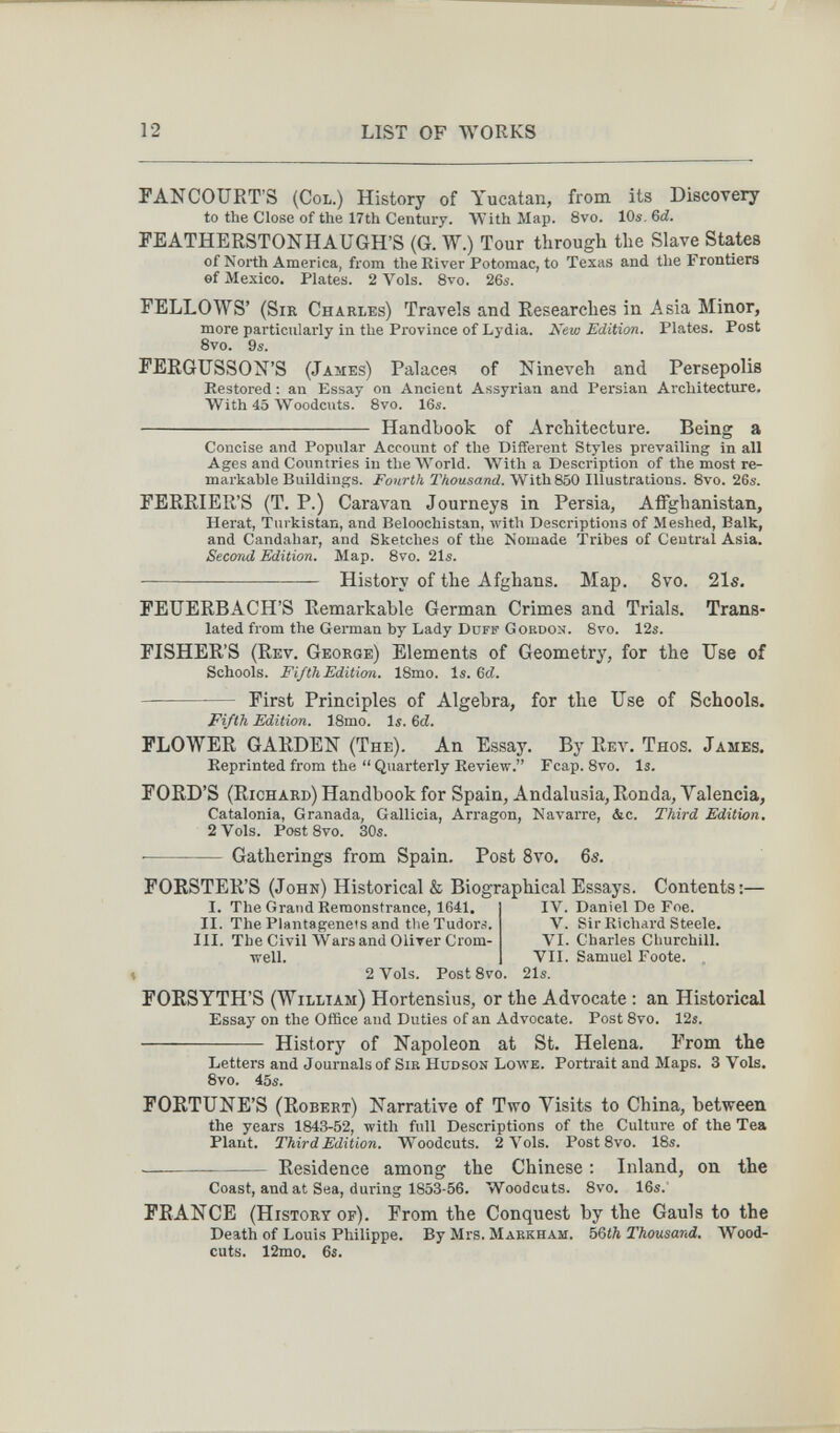 12 LIST OF WORKS FANCOURT'S (Col.) History of Yucatan, from its Discovery to the Close of the 17th Century. With Map. 8vo. 10s, 6<i. PEATHERSTONHAUGH'S (G. W.) Tour through the Slave States of North America, from the River Potomac, to Texas and the Frontiers ef Mexico. Plates. 2 Vols. 8vo. 26s. FELLOWS' (SiK Charles) Travels and Researches in Asia Minor, more particularly in the Province of Lydia. Kew Edition. Plates. Post 8vo. 9s. FERGUSSON'S (James) Palaces of Nineveh and Persepolis Restored : an Essay on Ancient Assyrian and Persian Architecture. With 45 Woodcuts. 8vo. 16s.  Handbook of Architecture. Being a Concise and Popular Account of the Different Styles prevailing in all Ages and Countries in the World. With a Description of the most re¬ markable Buildings. Fourth Thousand. With 850 Illustrations. 8vo. 26s. FERRIER'S (T. P.) Caravan Journeys in Persia, Afifghanistan, Herat, Turkistan, and Beloochistan, with Descriptions of Meshed, Balk, and Candahar, and Sketches of the Nomade Tribes of Central Asia. Second Edition. Map. 8vo. 21s.  History of the Afghans. Map. 8vo. 21s. FEUERBACH'S Remarkable German Crimes and Trials. Trans¬ lated from the German by Lady Duff Gordon. Bvo. 12s. FISHER'S (Rev. George) Elements of Geometry, for the Use of Schools. Fifth Edition. 18mo. Is. 6Й. First Principles of Algebra, for the Use of Schools. Fifth Edition. ISmo. Is. 6d. FLOWER GARDEN (The). An Essay. By Rev. Thos. James. Reprinted from the  Quarterly Review. Fcap. 8vo. Is. FORD'S (Richard) Handbook for Spain, Andalusia, Ronda, Valencia, Catalonia, Granada, Gallicia, Arragon, Navarre, &c. Third Edition. 2 Vols. Poet 8vo. 30s. Gatherings from Spain. Post 8vo. 6s. FORSTER'S (John) Historical & Biographical Essays. Contents:— I. The Grand Remonstrance, 1641. IV. Daniel De Foe. II. The Plantagenets and the Tudors. V. Sir Richai'd Steele. III. The Civil \Vars and OUrer Crom- VI. Charles Churchill. •well. VII. Samuel Foote. 2 Vols. PostSvo. 21s. FORSYTH'S (William) Hortensius, or the Advocate : an Historical Essay on the Office and Duties of an Advocate. Post 8vo. 12s.  History of Napoleon at St. Helena. From the Letters and Journals of Sib Hudson Lowe. Portrait and Maps. 3 Vols. Svo. 45s. FORTUNE'S (Robert) Narrative of Two Yisits to China, between the years 1843-52, with full Descriptions of the Culture of the Tea Plant. Third Edition. Woodcuts. 2 Vols. Post 8vo. 18s. — Residence among the Chinese : Inland, on the Coast, and at Sea, during 1853-56. Woodcuts. 8vo. 16s.' FRANCE (History of). From the Conquest by the Gauls to the Death of Louis Philippe. By Mrs. Markham. 56th Thousand. Wood¬ cuts. 12mo. 6s.