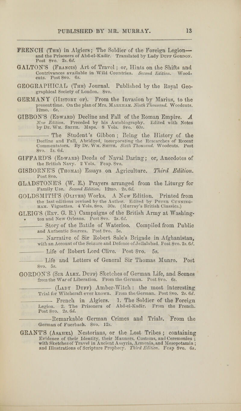 PUBLISHED BY MR. MURRAY. 13 FRENCH (The) in Algiers; The Soldier of the Foreign Legion— and the Prisoners of Abd-el-Kadir. Translated by Lady Duff Gordon. Post 8vo. 2б-. 6d. GALTON'S (Francis) Art of Travel ; or, Hints on the Shifts and Contrivances available in Wild Countries. Second Edition. Wood¬ cuts. Post 8vo. 6s. GEOGRAPHICAL (The) Journal. Published by the Royal Geo¬ graphical Society of London. 8vo. GERMANY (History of). From the Im'asion by Marius, to the present time. On the plan of Mrs. Makkham. Nbith Thousand. Woodcuts. 12mo. 6s. GIBBON'S (Edward) Decline and Fall of the Roman Empire. Ä Niw Edition. Preceded by his Autobiography. Edited with Notes byDr. Wm. Smith. Maps. 8 Vols. 8vo. 60s.  The Student's Gibbon ; Being the History of the Decline and Fall, Abridged, incorporating the Researches of Recent Commentators. By Dr. Wm. Smith. Sixth Thousand. Woodcuts. Post 8vo. 7s. 6ii. GIFFARD'S (Edward) Deeds of Naval Daring; or. Anecdotes of the British Navy. 2 Vols. Fcap. 8vo. GISBORNE'S (Thomas) Essays on Agriculture. Third Edition. Post 8vo. GLADSTONE'S (W. E.) Prayers arranged from the Liturgy for Family Use. Second Edition. 12mo. 2s. 6¿. GOLDSMITH'S (Oliver) Works. A New Edition. Printed from the last editions revised by the Author. Edited by Prtf.r Cunning¬ ham. Vignettes. 4 Vols. 8vo. 30s. (Murray's British Classics.) GLEIG'S (Rev. G. R.) Campaigns of the British Army at Washing- • ton and New Orleans. Post 8vo. 2s. 6¿.  Storj-of the Battle of Waterloo. Compiled from Public and Authentic Sources. Post Svo. 5s.  Narrative of Sir Robert Sale's Brigade in Afghanistan, with an Account of the Seizure and Defence of Jellalabad. Post 8vo. 2s. 6Л  Life of Robert Lord Clive. Post 8vo. 5s. Life and Letters of General Sir Thomas Munro. Post 8vo. 5s. GORDON'S (Sir Alex. Duff) Sketches of German Life, and Scenes fromtlie War of Liberation. From the German. Post Svo. 6s. ■ (Lady Ddff) Amber-Witch : the most interesting Trial for Witchcraft ever known. From the German. Post Svo. 2s. Ы.   French in Algiers. 1. The Soldier of the Foreign Legion. 2. The Prisoners of Abd-el-Kadir. From the French. Post Svo. 2s. &d. Remarkable German Crimes and Trials. From the German of Fuerbach. 8vo. 12s. GRANT'S (Asahel) Nestorians, or the Lost Tribes ; containing Evidence of their Identity, their Manners, Customs, and Ceremonies ; with Sketches of Travel in Ancient Assyria, Armenia, and Mesopotamia ; and Illustrations of Scripture Prophecy. Third Edition. Fcap Svo. 6s.