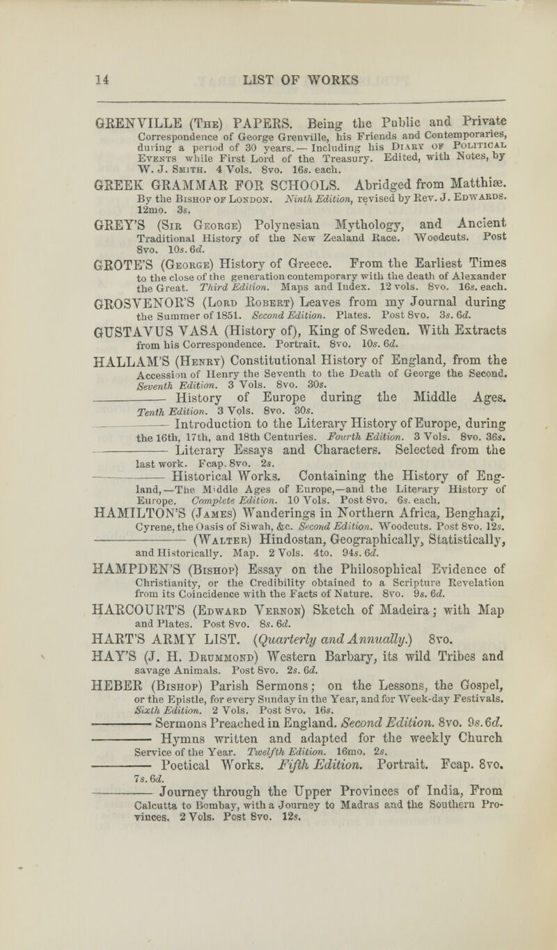 14 LIST OF WORKS GßENVILLE (The) PAPERS. Being the Public and Private Correspondence of George Grenville, his Friends and Contemporaries, during a period of 30 years.— Including his Diary of Political Events Avhile First Lord of the Treasury. Edited, with Notes, by W. J. Smith. 4 Vols. 8vo. 16s. each. GREEK GRAMMAR FOR SCHOOLS. Abridged from Matthiae, By the Bishop of London. Ninth Edition, revised by Rev. J. Edwards. 12mo. 3s. GREY'S (Sir George) Polynesian Mj'thology, and Ancient Traditional History of the New Zealand Kace. Woodcuts. Post 8vo. 10s. &d. GROTE'S (George) History of Greece. From the Earliest Times to the close of the generation contemporary with the death of Alexander the Great. Third Édition. Maps and Index. 12 vols. 8vo. 16s. each. GROS VENO R'S (Lord Robert) Leaves from my Journal during the Summer of 1851. Second Edition. Plates. Post 8vo. 3s. Gd. GUSTAVUS VASA (History of), King of Sweden. With Extracts from his Correspondence. Portrait. 8vo. 10s. Gd. HALLAM'S (Henry) Constitutional History of England, from the Accession of Henry the Seventh to the Death of George the Second. Seventh Edition. 3 Vols. 8vo. 30s. History of Europe during the Middle Ages. Tenth Edition. 3 Vols. 8vo. 30s. Introduction to the Literary History of Europe, during the 16th, 17th, and 18th Centuries. Fourth Edition. 3 Vols. 8vo. 36s. Literary Essays and Characters. Selected from the last work. Fcap. 8vo. 2s. Historical Works. Containing the History of Eng¬ land,—The Middle Ages of Europe,—and the Literary History of Europe. Complete Edition. 10 Vols. Post 8vo. 6s. each. HAMILTON'S (James) Wanderings in Northern Africa, Benghazi, Cyrene, the Oasis of Siwah, &c. Second Edition. Woodcuts. Post 8vo. 12s.  (Walter) Hindostán, Geographically, Statistically, and Historically. Map. 2 Vols. 4to. 94s. Gd. HAMPDEN'S (Bishop) Essay on the Philosophical Evidence of Christianity, or the Credibility obtained to a Scripture Revelation from its Coincidence with the Facts of Nature. 8vo. 9s. Gd. HARCOURT'S (Edward Vernon) Sketch of Madeira; with Map and Plates. Post 8vo. 8s. Gd. HART'S ARMY LIST. {Quarterly and Annually.) 8vo. HAY'S (J. H. Drummond) Western Barbary, its wild Tribes and savage Animals. Post 8vo. 2s. 6(i. HEBER (Bishop) Parish Sermons ; on the Lessons, the Gospel, or the Epistle, for every Sunday in the Year, and for Week-day Festivals. Sixth Edition. 2 Vols. Post Svo. 16s. ——— Sermons Preached in England. Second Edition. 8vo. 9s. Qd.  Hymns written and adapted for the weekly Church Service of the Year. Twelfth Edition. 16mo. 2s.  Poetical Works, Fifth Edition. Portrait, Fcap. 8vo. 7s. Gd. Journey through the Upper Provinces of India, From Calcutta to Bombay, with a Journey to Madras and the Southern Pro¬ vinces. 2 Vols. Post Svo. 12s,