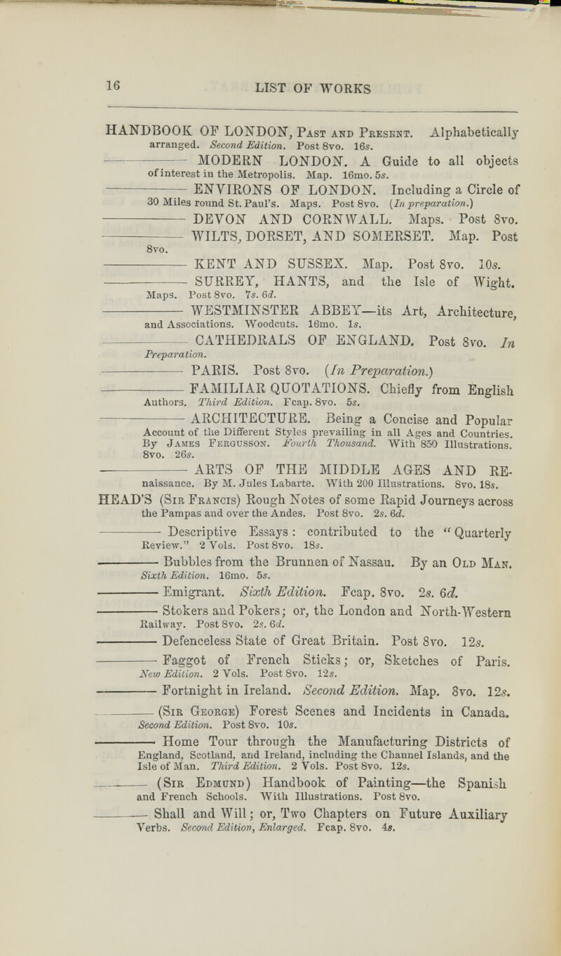 16 LIST OF WORKS HANDBOOK OP LONDON, Past and Present. Alphabetically arranged. Second Edition. Post 8vo. 16s. MODERN LONDON. A Guide to all objects of interest in the Metropolis. Map. 16mo. 5s. ENVIRONS OF LONDON. Including a Circle of 30 Miles round St. Paul's. Maps. Post 8vo. {In preparation.)  DEVON AND CORNWALL. Maps. Post 8vo.  WILTS, DORSET, AND SOMERSET. Map. Post 8vo.  KENT AND SUSSEX. Map. Post 8vo. 10s.  SURREY, HANTS, and the Isle of Wight. Maps. PostSvo. ts.Gd.  WESTMINSTER ABBEY—its Art, Architecture, and Associations. Woodcuts. 16mo. Is. CATHEDRALS OP ENGLAND. Post 8уо. In Preparation. PARIS. Post Svo. {In Preparation.) FAMILIAR QUOTATIONS. Chiefly from English Authors. Third Edition. Fcap. 8vo. 5s. ARCHITECTURE. Being a Concise and Popular Account of the Diflfereut Styles prevailing in all Ages and Countries. By James Fergusson. fourth Thousand. With 850 Illustrations. Svo. 26s. ARTS OP THE MIDDLE AGES AND RE- naissance. By M. Jules Labarte. With 200 Illustrations. 8vo. 18s. HEAD'S (Sir Francis) Rough Notes of some Rapid Journeys across the Pampas and over the Andes. Post 8vo. 2s. 6¿.  Descriptive Essays : contributed to the  Quarterly Keview. 2 Vols. Post8vo. 18s. Bubbles from the Brunnen of Nassau. By an Old Man. Sixth Edition. 16mo. 5s. ■ Emigrant. Sixth Edition. Fcap, Sto. 2s. Qd. Stokers and Pokers; or, the London and North-Western Eailway. Post 8vo, 2s. 6ci. ■ Defenceless State of Great Britain. Post Svo. 12s. Faggot of French Sticks ; or. Sketches of Paris. Леш Edition. 2 Vols. Post 8vo. 12s. ■ Fortnight in Ireland. Second Edition. Map. Svo. 12s.  (Sir George) Forest Scenes and Incidents in Canada. Second Edition. Post 8vo. 10s. ■ Home Tour through the Manufacturing Districts of England, Scotland, and Ireland, including the Channel Islands, and the Isle of Man. Third Edition. 2 Vols. PostSvo. 12s.   (Sir Edmund) Handbook of Painting—the Spanish and French Schools. With Illustrations. PostSvo. — Shall and Will; or. Two Chapters on Future Auxiliary Verbs. Seco-nd Edition, Enlarged. Fcap. 8vo. 4».