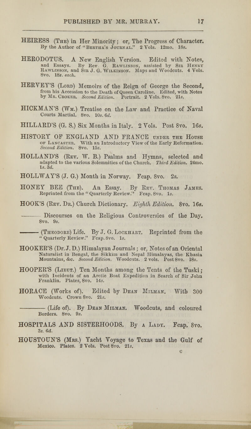 PUBLISHED BY MR. MURRAY. 17 HEIRESS (The) in Her Minority ; or, The Progress of Character. By the Author of Bertha's JouENal. 2 Vols. 12mo. 18s. HERODOTUS. A New English Version. Edited with Notes, and Essays. By Rev G. Rawlinson, assisted by Sib Henry Rawlinson, and Sib J. G. Wilkinson. Maps and Woodcuts. 4 Vols. 8vo. 18f. each. HERVEY'S (Lord) Memoirs of the Reign of George the Second, from his Accession to the Death of Queen Caroline. Edited, with Notes by Л1в. Crokeb. Second Edition. Portrait. 2Vols.8vo. 21s. HICKMAN'S (Wii.) Treatise on the Law and Practice of Naval Courts Martial. 8vo. 10s. 6d. HILLARD'S (G. S.) Six Months in Italy. 2 Yols. Post 8vo. 16s. HISTORY OP ENGLAND AND FRANCE under the House op Lancaster. With an Introductory View of the Early Reformation. Second Edition. 8vo. 15s. HOLLAND'S (Rev. W. B.) Psalms and Hymns, selected and adapted to the various Solemnities of the Church. Third Edition. 24mo. Is. Zd. HOLLWAY'S (J. G.) Month in Norway. Fcap. 8vo. 2s. HONEY BEE (The), An Essay. By Rev. Thomas James. Reprinted from the  Quarterly Review. Fcap. Svo. Is. HOOK'S (Rev. Dr.) Church Dictionary. Eighth Edition. 8vo. 16«. — Discourses on the Religious Controversies of the Day. Svo. 9s. ■ (Theodore) Life. By J. G. Lockhart. Reprinted from the  Quarterly Review. Fcap. 8vo. Is. HOOKER'S (Dr. J. D.) Himalayan Journals ; or. Notes of an Oriental Naturalist in Bengal, tlie Sikkim and Nepal Himalayas, the Khasia Mountains, &c. Second Edition. Woodcuts. 2 vols. Post 8vo. 18s, HOOPER'S (Lieut.) Ten Months among the Tents of the Tuski ; with Incidents of an Arctic Boat Expedition in Search of Sir John Franklin. Plates, 8vo. 14s. HORACE (Works of). Edited by Dean Milman. With 300 Woodcuts. Crown 8vo. 21s. (Life of). By Dean Milman. Woodcuts, and coloured Borders. Svo. 9s. HOSPITALS AND SISTERHOODS. By a Lady. Fcap. Svo. 3s. 6й. HOUSTOUN'S (Mrs.) Yacht Voyage to Texas and the Gulf of Mexico. Plates. 2 Vols. Post Svo. 21s, с