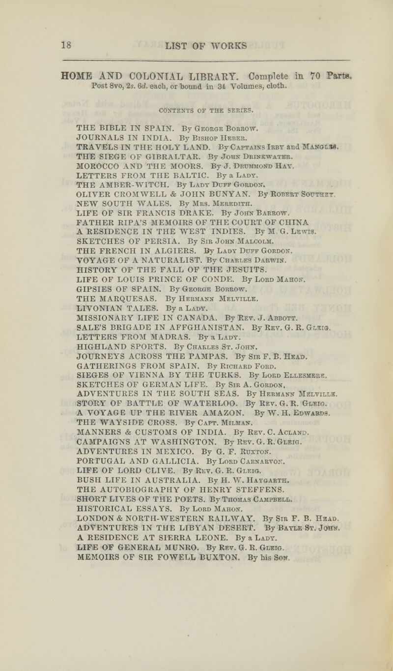 18 LIST OP WORKS HOME AND COLONIAL LIBRARY. Complete in 70 Part8= Post 8vo, 2s. 6<i. each, or bound in 34 Volumes, cloth. contents of the series. THE BIBLE IN SPAIN. By George Borrow. JOURNALS IN INDIA. By Bishop Heber. TRAVELS IN THE HOLY LAND. By Captains Irbt and Manolim. THE SIEGE OP GIBRALTAR. By John Drinkwatek. MOROCCO AND THE MOORS. By J. Drummond Hay. LETTERS FROM THE BALTIC. By a Lady. THE AMBER-WITCH. By Lady Duff Gordon. OLIVER CROMWELL & JOHN BÜNYAN. By Robert Sottthet. NEW SOUTH WALES. By Mrs. Meredith. LIFE OP SIR FRANCIS DRAKE. By John Barrow. FATHER RIPA'S MEMOIRS OF THE COURT OF CHINA A RESIDENCE IN THE WEST INDIES. By M.G.Lewis. SKETCHES OF PERSIA. By Sir John Malcolm. THE FRENCH IN ALGIERS. By Lady Ddff Gordon. VOYAGE OF A NATURALIST. By Charles Darwin. HISTORY OF THE FALL OF THE JESUITS. LIFE OF LOUIS PRINCE OP CONDE. By Loed Mahon. GIPSIES OF SPAIN. By George Borrow. THE MARQUESAS. By Hermann Melville, LIVONIAN TALES. By a Lady. MISSIONARY LIFE IN CANADA. By Rev. J. Abbott. SALE'S BRIGADE IN AFFGHANISTAN. By Rev. G. R. gmia. LETTERS FROM MADRAS. By a Lady. HIGHLAND SPORTS. By Charles St. John. JOURNEYS ACROSS THE PAMPAS. By Sib F. B. Head. GATHERINGS FROM SPAIN. By Richard Ford. SIEGES OF VIENNA BY THE TURKS. By Lord Ellesmerk. SKETCHES OF GERMAN LIFE. By Sir A. Gordon. ADVENTURES IN THE SOUTH SEAS. By Hermann Melville. STORY OF BATTLE OF WATERLOO. By Rev. G. R. Gleig. A VOY AG E UP THE RIVER AMAZON. By W. Н. Edwabdb, THE WAYSIDE CROSS. By Capt. Milman. MANNERS & CUSTOMS OF INDIA. By Rev. C. Acland. CAMPAIGNS AT WASHINGTON. By Rev. G. R. Gleio. ADVENTURES IN MEXICO. By G. F. Ruxton. PORTUGAL AND GALLICIA. By Lord Carnarvon. LIFE OF LORD CLIVE. By Rev. G. R. Gleig. BUSH LIFE IN AUSTRALIA. By H. W. Haygarth. THE AUTOBIOGRAPHY OF HENRY STEFFENS. SHORT LIVES OF THE POETS. By Thomas Campbell. HISTORICAL ESSAYS. By Lord Mahon. LONDON & NORTH-WESTERN RAILWAY. By Sir F. B. Head. ADVENTURES IN THE LIBYAN DESERT. By Bayle St. JoHS. A RESIDENCE AT SIERRA LEONE. By a Lady. LIFE OF GENERAL MUNRO. By Rev. G. R. Gleig. MEMOIRS OF SIR FOWELL BUXTON. By his Sow.