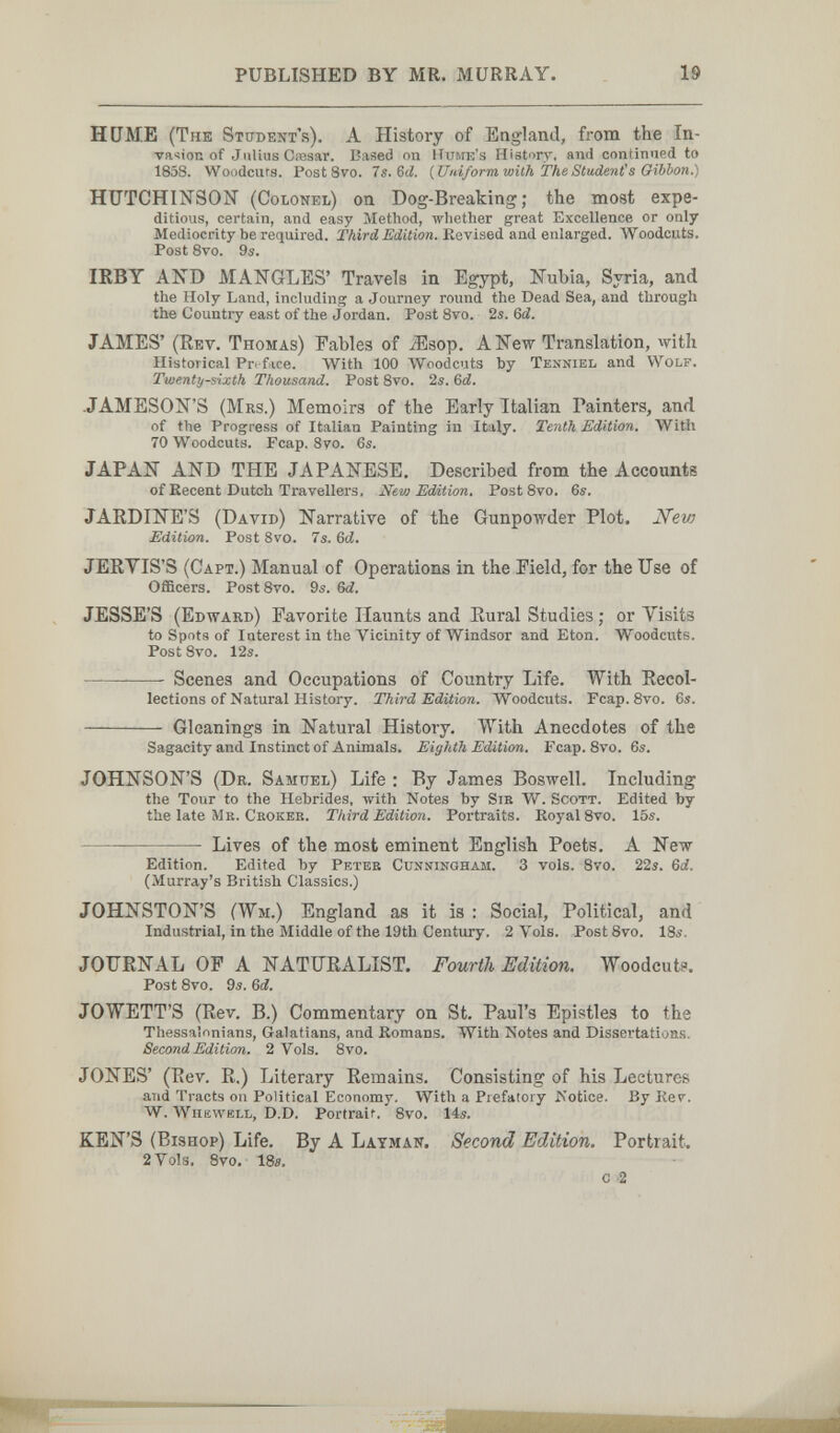 PUBLISHED BY MR. MURRAY. 19 HUME (The Student's). A History of England, from the In- va<!Ìon of Julius Cresar. Based on Hume's History, and continued to 1858. Woodcuts. Post 8vo. Is.&d. {Uidform with TheStuAenis Gibbon.) HUTCHINSON (Colonel) on Dog-Breaking; the most expe¬ ditious, certain, and easy Method, whether great Excellence or only Mediocrity be required. Third Edition. Revised and enlarged. Woodcuts. Post 8vo. 9s. IKBY AND MANGLES' Travels in Egypt, Nubia, Syria, and the Holy Land, including a Journey round the Dead Sea, and through the Country east of the Jordan. Post8vo. 2s. 6íí. JAMES' (Kev. Thomas) Fables of iEsop. A New Translation, with Historical Pri f ice. With 100 AVoodcuts by Tenniel and Wolf. Twenty-sixth Thousand. Post Bvo. 2s. &d. •JAMESON'S (Mrs.) Memoirs of the Early Italian Painters, and of the Progress of Italian Painting in Italy. Tenth Edition, With 70 Woodcuts. Fcap. 8yo. 6s. JAPAN AND THE JAPANESE. Described from the Accounts of Eecent Dutch Travellers. Nevy Edition. Post 8vo. 6s. JARDINE'S (David) Narrative of the Gunpowder Plot. Nev) Edition. Post 8vo. 7s. 6d. JERYIS'S (Capt.) Manual of Operations in the Field, for the Use of Officers. PostSvo. 9s. 6d. JESSE'S (Edward) Favorite Haunts and Rural Studies ; or Yisits to Spots of Interest in the Vicinity of Windsor and Eton. Woodcuts. Post Bvo. 12s.  Scenes and Occupations of Country Life. With Recol¬ lections of Natural History. Third Edition. Woodcuts. Fcap. Bvo. 6s.  Gleanings in Natural History. With Anecdotes of the Sagacity and Instinct of Animals. Eighth Edition. Fcap. 8vo. 6s. JOHNSON'S (Dr. Samuel) Life : By James Boswell. Including the Tour to the Hebrides, with Notes by Sib W. Scott. Edited by the late Mb. Ckokeb. Third Edition. Portraits. KoyalSvo. 15s.  Lives of the most eminent English Poets, A New- Edition. Edited by Peteb Cuxmingham. 3 vols. 8vo. 22s. Qd. (Murray's British Classics.) JOHNSTON'S (Wm.) England as it is : Social, Political, and Industrial, in the Middle of the 19th Century. 2 Vols. Post 8vo. 18s. JOURNAL OP A NATURALIST. Fourth Edition. Woodcuts. Post Svo. 9s. 6d. JOWETT'S (Rev. B.) Commentary on St. Paul's Epistles to the Thessalonians, Galatians, and Komans. With Notes and Dissertations. Second Edition. 2 Vols. Bvo. JONES' (Rev. R.) Literary Remains. Consisting of his Lectures and Tracts on Political Economy, With a Prefatory iiotice. By Kev. W. Whewell, D.D. Portrait. Bvo. 14s. KEN'S (Bishop) Life. By A Layman. Second Edition. Portrait. 2 Vols. 8vo. IBs. с 2