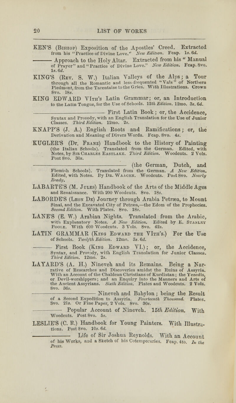 20 LIST OF WORKS KEN'S (Bishop) Exposition of the Apostles' Creed. Extracted from his Practice of Divine Love. New Edition. Fcap. li. 6d. Approach to the Holy Altar. Extracted from his  Manual of Prayer and  Practice of Divine Love. New Edition, Fcap. 8vo. Is. 6d. KING'S (Key. S. W.) Italian Л^аПеуз of the Alps; a Tour through all the Romantic and less-fiequented Vals of Northern Piedmont, from the Tarentaise to the Gries. With Illustrations. Crown 8vo. 18s. KING EDWARD VIth's Latin Grammar; or, an Introduction to the Latin Tongue, for the Use of Schools. 12гЛ Edition. 12mo. 3s. 6d. —— First Latin Book ; or, the Accidence, Syntax and Prosody, with an English Translation for the Use of Junior Classes. Third Edition. 12mo. 2s. KNAPP'S (J. A.) English Roots and Ramifications ; or, the Derivation and Meaning of Divers Words. Fcap. 8vo. 4s. KTJGLER'S (Dr. Franz) Handbook to the History of Painting (the Italian Schools). Translated from the German. Edited, with Notes, by Sir Charles Eastlake. Third Edition. Woodcuts. 2 Vols. Post 8vo. 3ÖS.  (the German, Dutch, and Flemish Schools). Translated from the German. Л New Edition. Edited, with Notes. By De. Waagen. Woodcuts. PoatSvo. Nearly Ready, LABARTE'S (M. Jules) Handbook of the Arts of the Middle Ages and Renaissance. With 200 Woodcuts. Svo. 18s. LABORDE'S (Leon De) Journey through Arabia Petraea, to Mount Sinai, and the Excavated City of Petrasa,—the Edom of the Prophecies. Second Edition. With Plates. 8vo. 18s. LANE'S (E. W.) Arabian Nights. Translated from the Arabic, witli Explanatory Notes. A New Edition. Edited hy E. Stanley Pooi.e. With 600 Woodcuts. 3 Vols. Svo. 42s. LATIN GRAMMAR (Kisjö Edward the YIth's.) For the Use of Schools. Twelfth Edition. 12mo. Ss. Gd.  First Book (King Edward VI.) ; or, the Accidence, Syntax, and Pro=ody, English Translation for Junior Classes. Third Edition. 12mo. 2s. LAYARD'S (A. H.) Nineveh and its Remains. Being a Nar¬ rative of Researches and Discoveries amidst the Ruins of Assyria. With an Account of the Chaldean Christians of Kurdistan ; the Yezedis, or Devil-worshippers; and an Enquiry into the Manners and Arts of the Ancient Assyrians. Sixth Edition. Plates and Woodcuts. 2 Vols. 8vo. 36s. Nineveh and Babylon ; being the Result of a Second Expedition to Assyria. Fourteenth Thousand. Plates. Svo. 21i. Or Fine Paper, 2 Vols. 8vo. 30s. Popular Account of Nineveh. 15th Edition, With Woodcuts. Post 8vo. 5s. LESLIE'S (C. R.) Handbook for Young Painters. With Illustra¬ tions. Post 8vo. 10s. Ы. Life of Sir Joshua Reynolds. With an Account of his Works, and a Sketch of his Cotemporaries. Fcap. 4to. In the Press. 1