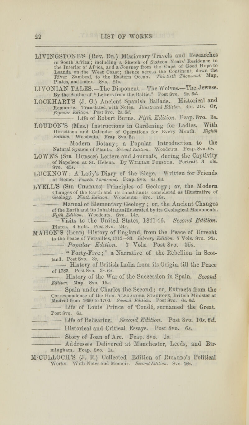 22 LIST OF WORKS LIVINGSTONE'S (Rev. Dr.) Missionary Travels and Researches in South Africa ; including a Sketch of Sixteen Years' Residence in the Inierior ot Africa, and a Journey from the Cape of Good Hope to Loanda on the West Coast; thence across the Continent, down the River Zambesi, to the Eastern Ocean. Thirtieth Thousand. Map, Plates, and Index. 8то. 21s. LIVONIAN TALES.—The Disponent.—The Wolves.—The Jewess. By the Author of Letters from the Baltic. Post 8vo. 2s. M. LOCKHART'S (J. G.) Ancient Spanish Ballads. Historical and Romantic. Translated, with Notes. Illustrated Edition, áto. 21s. Or, Popular Edition. Post 8vo. 2s. Gd. Life of Robert Burns. Fifth Edition. Feap, 8vo. 3s. LOUDON'S (Mrs.) Instructions in Gardening for Ladies. With Directions and Calendar of Operations for Every Month. Eighth Edition. Woodcuts. Fcap. Svo. 5s. Modern Botany; a Popular Introduction to the Natural System of Plants. Second Edition. Woodcuts. Fcap. Svo. Cs. LOWE'S (Sir Hudson) Letters and Journals, during the Captivity of Napoleon at St. Helena. By William Forsyth. Portrait. 3 ols. 8vo. 45s. LUCKNOW ; A Lady's Diary of the Siege. Written for Friends at Home. Fourth Thousauid. Fcap. 8vo. 4s. 6й. LYELL'S (Sir Charles) Principles of Geology; or, the Modem Changes of the Earth and its Inhabitants considered as illustrative of Geology. Ninth Edition. Woodcuts. 8vo. 18s. ——— Manual of Elementary Geology ; or, the Ancient Changes of the Earth and its Inhabitants illustrated by its Geological Montunents. Fifth Edition. Woodcuts. 8vo. 14s. Visits to the United States, 1841-46. Second Edition. Plates. 4 Vols. Post 8vo. 24s. MAHON'S (Lord) History of England, from the Peace of Utrecht to the Peace of Versailles, 1713—83. Library Edition. 7 Vols. Svo. 93s.   Popular Edition. 7 Vols. Post Svo. 35s. __   Forty-Five ;  a Narrative of the Rebellion in Scot¬ land. Post 8vo. 3s. __ History of British India from its Origin till the Peace of 1783. Post 8vo. 3s. 6á. — History of the War of the Succession in Spain. Second Edition. Map. Svo. 15s. —  Spain under Charles the Second ; or, Extracts from the Correspondence of the Hon. Alexander Stanhope, British Ministerat Madrid from 1690 to 1700. Second Edition. Post 8vo. 6s. 6d.  Life of Louis Prince of 'Condé, surnamed the Great. Post 8vo. 6s. Life of Belisarius. Second Edition. Post Svo. 10s. Qd.  Historical and Critical Essays, Post Svo. 6e.  Story of Joan of Arc. Fcap. Svo. Is. ■ Addresses Delivered at Manchester, Leeds, and Bir¬ mingham. Fcap. 8vo. Is. M'^CULLOCH'S (J. R.) Collected Edition of Ricardo's Political Works. With Notes and Memoir. Second Edition. Svo. 16s.