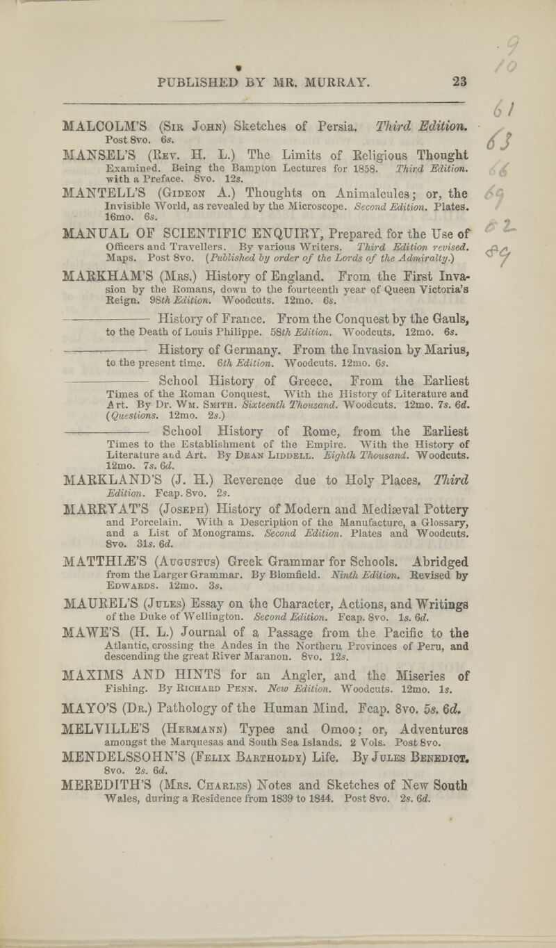 PUBLISHED BY MR. MURRAY. 23 to the Death of Louis Pliilippe. bòth Edition. Woodcuts. 12mo. 6s. History of Germany. From the Invasion by Marius, to the present time. %th Edilion. Woodcuts. 12mo. 6s. School History of Greece. From the Earliest /0 6! Ú MALCOLM'S (Sir John) Sketches of Persia. Third Edition. Post 8vo. 6s. MANSEL'S (Rev. H. L.) The Limits of Religious Thought Examined. Being the Baujpton Lectures for 1858. Third Edition. , / with a Preface. Svo. 12s. MANTELL'S (Gideon A.) Thoughts on Animalcules,* or, the Invisible World, as revealed by the Microscope. Second Edition. Plates. f 16nio. 6s. MANUAL OP SCIENTIFIC ENQUIRY, Prepared for the Use of Officers and Travellers. By various Writers. Third Edition revised. Maps. Post 8vo. {Published by order of the Lords of the Ad/miralty^ MAEKHAM'S (Mrs.) History of England. From the First Inva¬ sion by the Romans, down to the fourteenth year of Queen Victoria's Keign. 9Sth Edition. Woodcuts. 12mo. 6s. History of France. From the Conquest by the Gauls, íT 2- Times of the Roman Conquest. With the History of Literature and Art. By Dr. Wm. Smith. Sixteenth Thousand. Woodcuts. 12mo. 7s. Sd, (Questions. 12mo. 2s.) — School History of Rome, from the Earliest Times to the Establishment of the Empire. AVith the History of Literature abd Art. By Dean Liddell. Eighth Thousand. Woodcuts. 12mo. 7s. 6d. MARKLAND'S (J. H.) Reverence due to Holy Places, Third Edition. Fcap. 8vo. 2s. MARRYAT'S (Joseph) History of Modern and Mediaeval Pottery and Porcelain. With a Description of the Manufacture, a Glossary, and a List of Monograms. Second Edition. Plates and Woodcuts. 8vo. 31s. Ы. MATTHI.iE'S (Augustus) Greek Grammar for Schools. Abridged from the Larger Grammar. By Blomfield. Ninth Editiori. Kevised by Edwakds. 12mo. 3s. MAUREL'S (Jules) Essay on the Character, Actions, and Writings of the Duke of Wellington. Second Edition. Fcap. 8vo. Is. Ы. MAWE'S (H. L.) Journal of a Passage from the Pacific to the Atlantic, crossing the Andes in the Northern Provinces of Peru, and descending the great River Maranon. 8vo. 12s. MAXIMS AND HINTS for an Angler, and the Miseries of Fishing. By Richaed Penn. New Edition. Woodcuts. 12mo. Is. MAYO'S (Dr.) Pathology of the Human Mind. Fcap. 8vo. 5s. Qd. MELVILLE'S (Hermann) Typee and Omoo ; or, Adventures amongst the Marquesas and South Sea Islands. 2 Vols. PostSvo. MENDELSSOHN'S (Felix Bartholdy) Life, By Jules Benedict, Svo. 2s. &d. MEREDITH'S (Mrs. Charles) Notes and Sketches of New South Wales, during a Residence from 1839 to 1844. Post8vo. 2s. 6й.