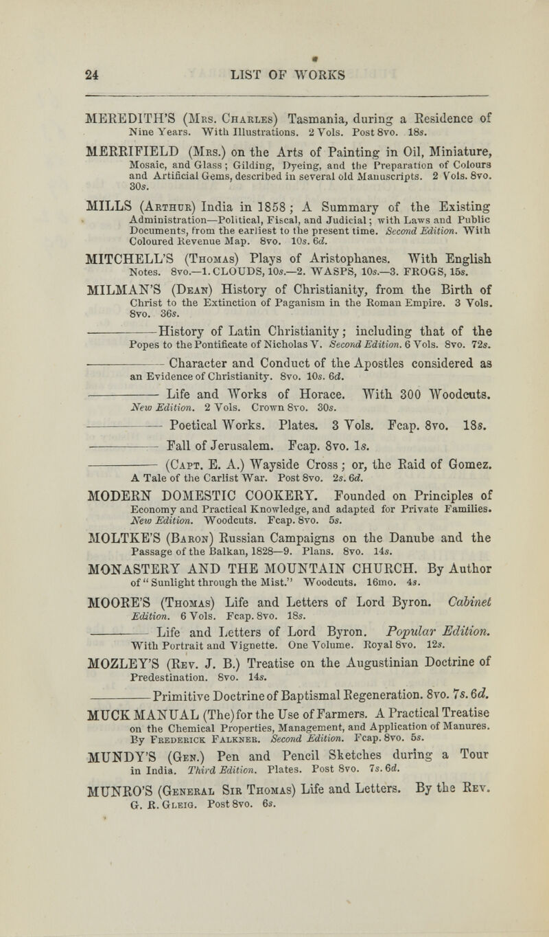 24 LIST OF WORKS MEREDITH'S (Mrs. Charles) Tasmania, during a Residence of Nine Years. With Illustrations. 2 Vols. PostSvo. 18s. MERRIFIELD (Mrs.) on the Arts of Painting in Oil, Miniature, Mosaic, and Glass ; Gilding, Dyeing, and the Preparation of Colours and Artificial Gems, described in several old Manuscripts. 2 Vols. 8vo. 30s. MILLS (Arthür) India in 1858 ; A Summary of the Existing Administration—Political, Fiscal, and Judicial ; -with Laws and Public Documents, from the earliest to the present time. Second Edition. With Coloured Kevenue Map. 8vo. 10s. 6ci. MITCHELL'S (Thomas) Plays of Aristophanes. With English Notes. 8vo.—1. CLOUDS, 10s.—2. WASPS, 10s.—3. FROGS, 15s. MILMAN'S (Dean) History of Christianity, from the Birth of Christ to the Extinction of Paganism in the Koman Empire. 3 Vols. 8vo. 36s. History of Latin Christianity; including that of the Popes to the Pontificate of Nicholas V. Second Edition. QYols. 8vo. 72s. —— Character and Conduct of the Apostles considered as an Evidence of Christianity. 8vo. 10s. 6й.  Life and Works of Horace. With 300 Woodcuts. New Edition. 2 Vols. Crown 8то. 30s.  Poetical Works. Plates. 3 Yols, Fcap. Svo. 13s. — Fall of Jerusalem. Fcap. 8vo. Is.  (Capt. E. a.) Wayside Cross ; or, the Raid of Gomez. A Tale of the Carlist War. Post 8vo. 2s. Qd. MODERN DOMESTIC COOKERY. Founded on Principles of Economy and Practical Knowledge, and adapted for Private Families. New Edition. Woodcuts. Fcap. 8vo. 5s. MOLTKE'S (Baron) Russian Campaigns on the Danube and the Passage of the Balkan, 1828—9. Plans. 8vo. 14s. MONASTERY AND THE MOUNTAIN CHURCH. By Author of  Sunlight through the Mist. Woodcuts. 16mo. 4s. MOORE'S (Thomas) Life and Letters of Lord Byron. Cabinet Edition. 6 Vols. Fcap. 8vo. 18s.  Life and Letters of Lord Byron. Popular Edition. With Portrait and Vignette. One Volume. Royal 8vo. 12s. MOZLEY'S (Rev. J. B.) Treatise on the Augustinian Doctrine of Predestination. 8vo. 14s. Primitive Doctrine of Baptismal Regeneration. Svo. Is.Qd. MUCK MANUAL (The) for the Use of Farmers. A Practical Treatise on the Chemical Properties, Management, and Application of Manures. By Frederick Falkner. Second Edition. Fcap. 8vo. 5s. MUNDY'S (Gen.) Pen and Pencil Sketches during a Tour in India. Third Edition. Plates. PostSvo. 4s.^d. MUNRO'S (General Sir Thomas) Life and Letters. By the Rev. G. K. Gleiq. Post Svo. 6s.
