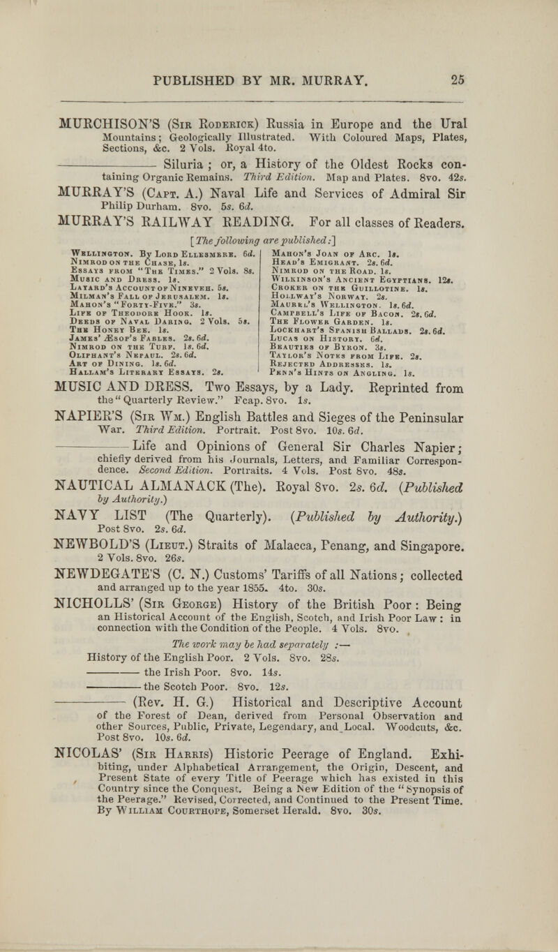 PUBLISHED BY MR. MURRAY, 25 MURCHISON'S (Sir Roderick) Russia in Europe and the Ural Mountains ; Geologically Illustrated. With Coloured Maps, Plates, Sections, &c. 2 Vols. Koyal 4to. — Siluria ; or, a History of the Oldest Rocka con¬ taining Organic Remains. Third Edition. Map and Plates. 8vo. 42s. MURRAY'S (Capt. A.) Kaval Life and Services of Admiral Sir Philip Durham. 8vo. 6s. &d. MURRAY'S RAILWAY READING. For all classes of Readers. \^The following are published:] Mahon's Joan of Arc. le. HEAD'S ËmigraiVT. 2S.ñd. Nimrod on the Road. 1í. Wilkinson's Ancient Egyptians. 12t. Croker on thk Guillotine. I*. Hoi.lway's Norway. 2a. Maurkl's Wellington. U. 6cÍ. Campbell's Life of Bacon. 28.6d. The Flower Garden, le. Lockuabt's Spanish Ballads. 29.6d» Lucas on History. Cef. Beauties of Byron. 3í. Taylor's IS'otks from Lipb. 2$, Wbllinoton. By Lord Ellesmbrb. 6(i. Nimrodonthe Chase, le. Essays from The Times. 2 Vols. 8«. Music and Dress, le. Layard's Account op Ninbveb. 5e. Milman's Fall of Jerusalem, le. Mahon's Forty-Five. 3e. Life of Tueouorb Hook. le. Deeds op Natal Dabiz^o. 2 Vols. 5e. Thb Honey Bee. le. James' íEsop's Fables. 2e. 6d. Nimrod on thb Turp. le. 6íí. Oliphant's Nkpaul. 2e. 6d. Art op Dining, le. i Rejected Addresses, le^ Hallam's Literary Essays. 2e. ' Pknn's Hints on Angling, le. MUSIC AND DRESS. Two Essays, by a Lady. Reprinted from tha Quarterly Review. Fcap.Svo. Is. NAPIER'S (Sir Wm.) English Battles and Sieges of the Peninsular War. Third Edition. Portrait. Post 8vo. 10s. 6rf. Life and Opinions of General Sir Charles Napier; chiefly derived from his Journals, Letters, and Familiar Correspon¬ dence. Second Edition. Portraits. 4 Vols. Post 8vo. 48s. NAUTICAL ALMANACK (The). Royal 8vo. 2«. 6d {Published by Authority.) NAVY LIST (The Quarterly). {Published by Avihority.) Post 8vo. 2s. Gd. NEWBOLD'S (Lieut.) Straits of Malacca, Fenang, and Singapore. 2Vols.8vo. 26s. NEWDEGATE'S (C. N.) Customs' Tariffs of all Nations; collected and arranged up to the year 1855. 4to. 30s. NICHOLLS' (Sir George) History of the British Poor : Being an Historical Account of the English, Scotch, and Irish Poor Law : in connection with the Condition of the People. 4 Vols. 8vo. The work may be had separately :— History of the English Poor. 2 Vols. 8vo. 28s. the Irish Poor. 8vo. 14s. ■ the Scotch Poor. 8vo. 12s.  (Rev. H. G.) Historical and Descriptive Account of the Forest of Dean, derived from Personal Observation and other Sources, Public, Private, Legendary, and Local. Woodcuts, &c. Post 8vo. 10s. 6d. NICOLAS' (Sir Harris) Historic Peerage of England. Exhi¬ biting, under Alphabetical Arrangement, the Origin, Descent, and , Present State of every Title of Peerage луЬ1сЬ has existed in this Country since the Conquest. Being a Mew Edition of the  Synopsis of the Peerage. Revised, Corrected, and Continued to the Present Time. By William Соиrthope, Somerset Herald. 8vo. 30s.