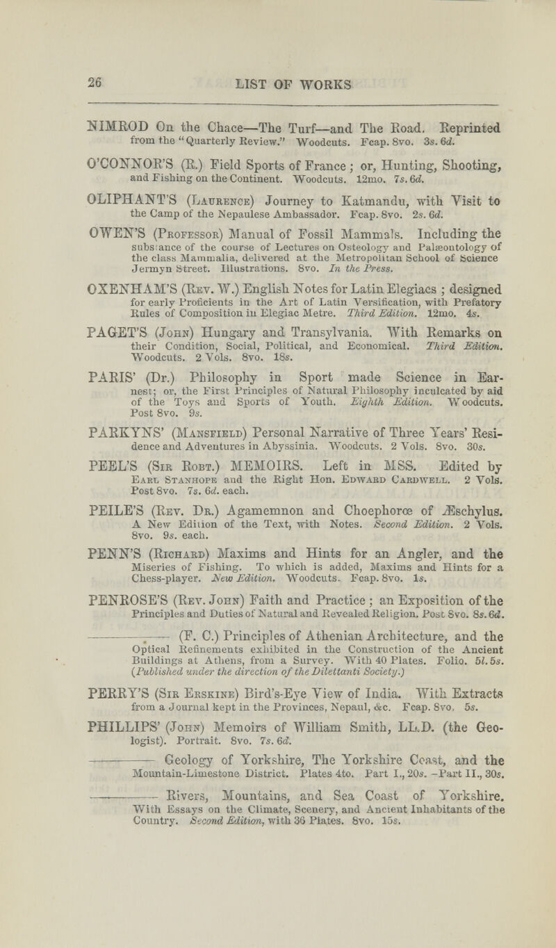 26 LIST OP WORKS NIMROD On the Chace—The Turf—and The Road. Reprinted from the  Quarterly Review. Woodcuts. Fcap. 8vo. 3s. 6^. О'СОКЖOR'S (R.) Field Sports of France ; or, Hunting, Shooting, and Fishing on the Continent. Woodcuts. 12mo. 7s. 6d. OLIPHANT'S (Laurence) Journey to Katmandu, with Visit to the Camp of the Nepaulese Ambassador. Fcap. 8vo. 2s. 6d. OWEN'S (Professor) Manual of Fossil Mammals. Including the substance of the course of Lectures on Osteology and Palœoutology of the class Mammalia, delivered at the Metropolitan School of Science Jermyn Street. Illustrations. 8vo. In the Press. OXENHAM'S (Rev. W.) English Notes for Latin Elegiacs ; designed for early Proficients in the Art of Latin Versification, with Prefatory Kules of Composition in Elegiac Metre. Third Edition. 12mo. ás. PAGET'S (John) Hungary and Transylvania. With Remarks on their Condition, Social, Political, and Economical. Third Edition, Woodcuts. 2 Vols. Svo. IBs. PARIS' (Dr.) Philosophy in Sport made Science in Ear¬ nest; or, the First Principles of Natural Philosophy inculcated by aid of the Toys and Sports of Youth. Eighth Edition. Woodcuts. Post 8vo. 9s. PARKYNS' (Mansfield) Personal Narrative of Three Years' Resi¬ dence and Adventures in Abyssinia. Woodcuts. 2 Vols. 8vo. 30s. PEEL'S (Sir Robt.) MEMOIRS. Left in MSS. Edited by Earl Stanhope and the Right Hon. Edwaed Cardwell. 2 Vols. Post 8vo. 7s. Gd. each. PEILE'S (Rev. Dr.) Agamemnon and Choephorœ of ^Eschylus. A New Edition of the Text, with Notes. Second Edition. 2 Vols, 8vo. 9s. each. PENN'S (Richard) Maxims and Hints for an Angler, and the Miseries of Fishing. To which is added, Maxims and Hints for a Chess-player. 2^eui Edition, Woodcuts. Fcap. 8vo. Is. PENROSE'S (Rev. John) Faith and Practice ; an Exposition of the Principles and Duties of Natural and Revealed Religion. Post Svo. 8s. 6d.  (F. C.) Principles of Athenian Architecture, and the Optical Refinements exhibited in the Construction of the Ancient Buildings at Athens, from a Survey. With 40 Plates. Folio. 52.5s. (^Published under the direction of the Dilettanti Society.) PERRY'S (Sir Erskine) Bird's-Eye View of India. With Extracts from a Journal kept in the Provinces, Nepaul, óic. Fcap. 8vo. 5s. PHILLIPS' (John) Memoirs of William Smith, LL.D. (the Geo¬ logist). Portrait. 8vo. 7s. &d.  Geology of Yorkshire, The Yorkshire Coast, and the Mountain-Limestone District. Plates 4to. Part I., 20s. -Part II., 30s. —  Rivers, Mountains, and Sea Coast of Yorkshire. With Essays on the Climate, Scenery, and Ancient Inhabitants of the Country. Second Edition, Avith 36 Plates. 8yo. lus.