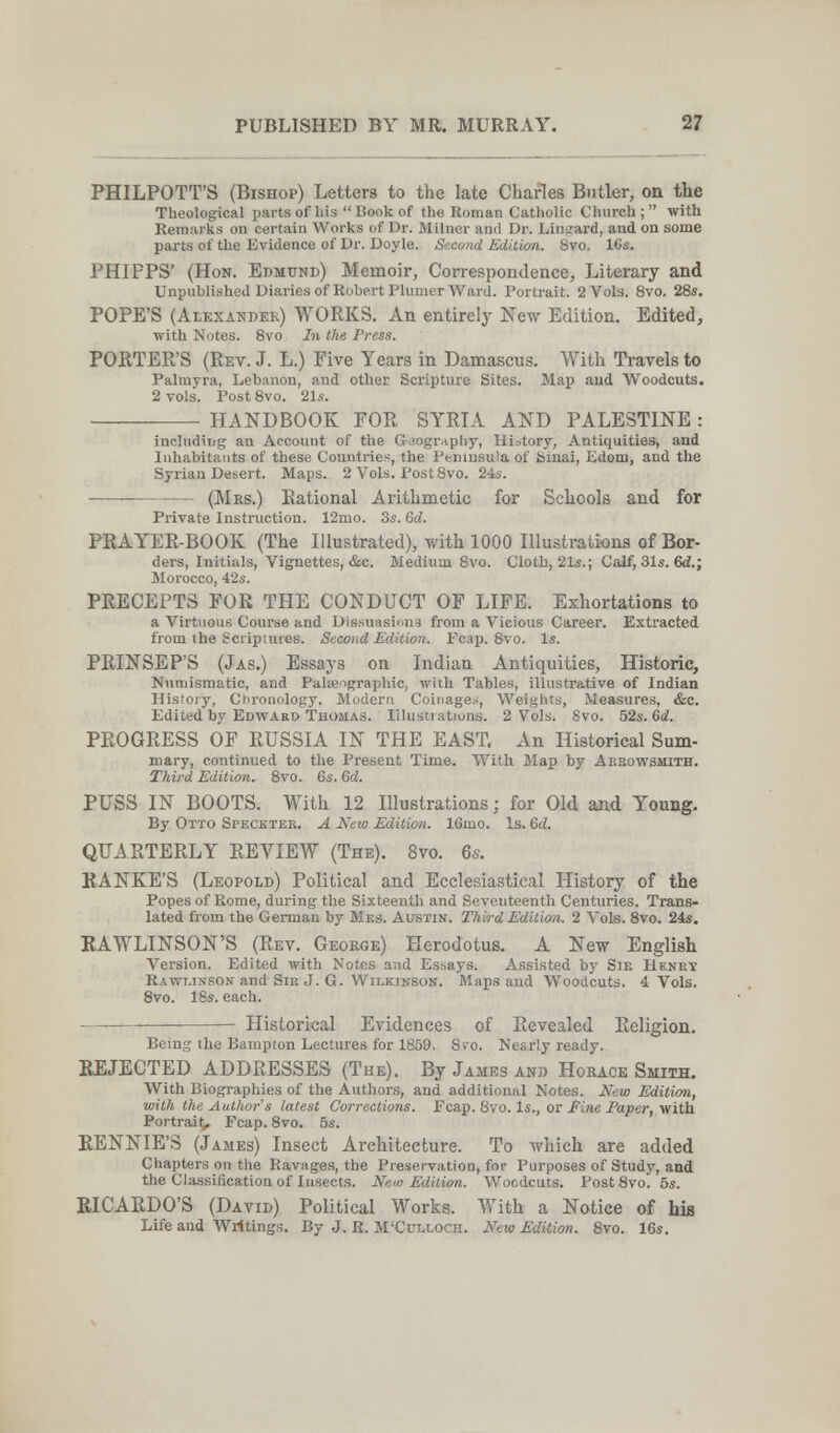 27 PHILPOTT'S (Bishop) Letters to the late Charles Butler, on the Theological parts of his  Book of the Roman Catholic Church ;  with Remarks on certain Works of Dr. Milner and Dr. Linward, and on some parts of the Evidence of Dr. Doyle. Second Edition. 8vo. 16s. PHIFPS' (Hon. Edmund) Memoir, Correspondence, Literary and Unpublished Diaries of Robert Plumer Ward. Portrait. 2 Vols. 8vo. 28«. POPE'S (Alexander) WORKS. An entirely New Edition. Edited, with Notes. Svo In the Press. PORTER'S (Rev. J. L.) Five Years in Damascus. With Travels to Palmyra, Lebanon, and other Scripture Sites. Map aud Woodcuts. 2 vols. Post Svo. 21s.  HANDBOOK FOR SYRLi AND PALESTINE : inclndiiig an Account of the Geography, History, Antiquities, and Inhabitants of these Countries, the Peninsula of Sinai, Edom, and the Syrian Desert. Maps. 2 Vols. Post Svo. 24s. ——  (Mrs.) Rational Arithmetic for Schools and for Private Instruction. 12mo. 3s. Qd. PRAYER-BOOK (The Illustrated), with 1000 Illustrations of Bor¬ ders, Initials, Vignettes, &c. Medium Svo. Cloth, 21s.; Calf, 31s. ed.; Morocco, 42s. PRECEPTS FOR THE CONDUCT OF LIFE. Exhortations to a Virtuous Course and Dissuasions from a Vicious Career. Extracted from the Scriptures. Second Edition. Fcap. Svo. Is. PRINSEP'S (Jas.) Essays on Indian Antiquities, Historic, Numismatic, and Paleengraphic, with Tables, illustrative of Indian History, Chronology. Modern Coinages, Weights, Measures, &c. Edited by Edvtard Thomas. Illustiations. 2 Vols. Svo. 52s. 6à. PROGRESS OF RUSSIA IN THE EAST. An Historical Sum¬ mary, continued to the Present Time. With Map by Aebowsmith. Third Edition. Svo. 6s. 6d. PUSS IN BOOTS. With 12 Illustrations; for Old and Young. By Otto Speckter. A New Edition. 16mo. Is. &d. QUARTERLY REVIEW (The), 8vo. 65. RANKE'S (Leopold) Political and Ecclesiastical History of the Popes of Rome, during the Sixteenth and Seventeenth Centuries. Trans¬ lated from the German by Mks. Austin. Third Edition. 2 Vols. Svo. 24s. EAWLINSON'S (Rev. George) Herodotus. A New English Version. Edited with Notes and Essays. Assisted by Sib Henry Rawlinson and SiK J. G. Wilkinson. Maps and Woodcuts. 4 Vols. 8vo. 18s. each. ———  Historical Evidences of Revealed Religion. Being the Bampton Lectures for 1859 . 8ro. Nearly ready. REJECTED ADDRESSES (The). By James and Horace Smith, With Biographies of the Authors, and additional Notes. New Editixm, with the Author's latest Corrections. Fcap. 8vo. Is., or Sine Paper, with Portrait, Fcap. Svo. 5s. RENNIE'S (James) Insect Architecture. To which are added Chapters on the Ravages, the Preservation, for Purposes of Study, and the Classification of Insects. Nem Edition. Woodcuts. Post Svo. 5s. RICARDO'S (David) Political Works. With a Notice of his Life and Writings. By J. E. M'Culloch. New Edition. 8vo. 16s,