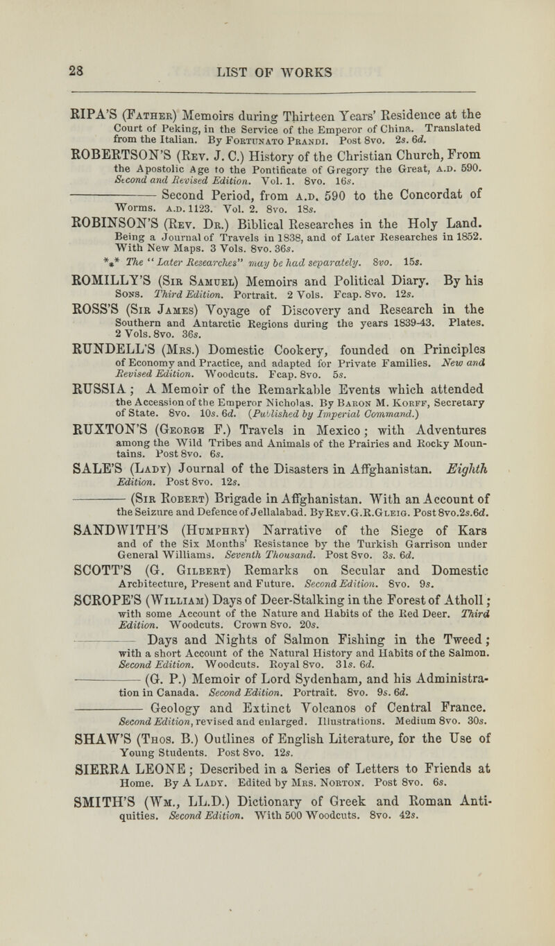 28 LIST OF WORKS KIPA'S (Father) Memoirs during Thirteen Years' Residence at the Court of Peking, in the Service of the Emperor of China. Translated from the Italian. By Fortuna.to Prandi. Post 8vo. 2s. Ы. ROBERTSON'S (Rev. J. C.) History of the Christian Church, From the Apostolic Age to the Pontificate of Gregory the Great, a.d. 590. Stcond and lit'oised Edition. Vol.1. 8vo. 16s. Second Period, from a.d. 590 to the Concordat of Worms. a.d. 1123. Vol. 2. 8vo. IBs. ROBINSON'S (Rev. Dr.) Biblical Researches in the Holy Land. Being a Journal of Travels in 1838, and of Later Kesearches in 1852. With New Maps. 3 Vols. 8vo. 36s. *»* The  Later Researches Tixay be had separately. 8vo. 15s. ROMILLY'S (Sir Samuel) Memoirs and Political Diary. By his Sons. Third Edition. Portrait. 2 Vols. Fcap. 8vo. 12s. ROSS'S (Sir James) Voyage of Discovery and Research in the Southern and Antarctic Regions during the years 1839-13. Plates. 2Vols. 8vo. 36s. RUNDELL'S (Mrs.) Domestic Cookery, founded on Principles of Economy and Practice, and adapted for Private Families. New and Revised Edition. Woodcuts. Fcap. 8vo. 5s. RUSSIA ; A Memoir of the Remarkable Events which attended the Accession of the Emperor Nicholas. By Baron M. Korff, Secretary of State. 8vo. 10s. 6d. {Published by Imperial Command.) RUXTON'S (George F.) Travels in Mexico ; with Adventures among the Wild Tribes and Animals of the Prairies and Kocky Moun¬ tains. Post 8vo. 6s. SALE'S (Lady) Journal of the Disasters in Affghanistan. Eighth Edition. Post 8vo. 12s.  (Sir Robert) Brigade in Affghanistan. With an Account of the Seizure and Defence of Jellalabad. By Rev.G.R.Gleig. Post 8vo.2s.6d. SANDWITH'S (Humphry) Narrative of the Siege of Kars and of the Six Months' Resistance by the Turkish Garrison under General Williams. Seventh Thousand. Post 8vo. 3s. 6й. SCOTT'S (G. Gilbert) Remarks on Secular and Domestic Architecture, Present and Future. Second Edition. 8vo. 9s. SCROPE'S (William) Days of Deer-Stalking in the Forest of Atholl ; with some Account of the Nature and Habits of the Red Deer. Third Edition. Woodcuts. Crown 8vo. 20s. Days and Nights of Salmon Fishing in the Tweed ; with a short Account of the Natural History and Habits of the Salmon. Second Edition. Woodcuts. Royal 8vo. 31s. 6й. — (G. P.) Memoir of Lord Sydenham, and his Administra¬ tion in Canada. Second Edition. Portrait. 8vo. 9s. 6й.  Geology and Extinct Volcanos of Central France. 5есояй£Игггоп, revised and enlarged. Illustrations. Medium 8vo. 30s. SHAW'S (Thos. B.) Outlines of English Literature, for the Use of Young Students. Post 8vo. 12s. SIERRA LEONE; Described in a Series of Letters to Friends at Home. By A Lady. Edited by Mrs. Norton. Post 8yo. 6s. SMITH'S (Wm., LL.D.) Dictionary of Greek and Roman Anti¬ quities. Second Edition. With 500 Woodcuts. Svo. 42s.