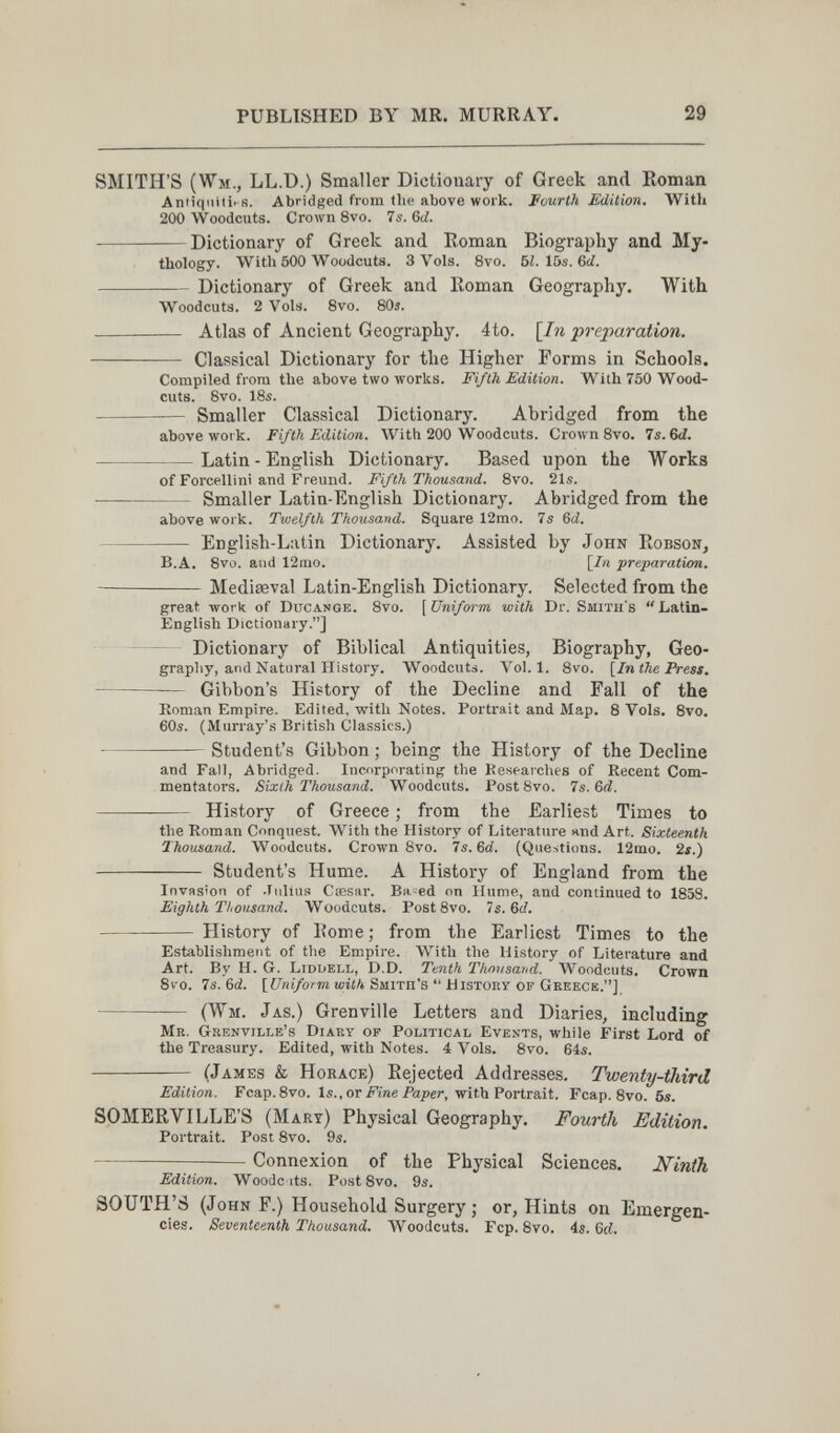 PUBLISHED BY MR. MURRAY. 29 SMITH'S (Wm., LL.D.) Smaller Dictionary of Greek and Eoman Aniiqiiilûs. Abridged from flie above work. Fourth Edition. With 200 Woodcuts. Crown 8vo. 7s. 6d. Dictionary of Greek and Roman Biography and My¬ thology. With 500 Woodcuts. 3 Vols. 8vo. bl.\bs.&d. Dictionary of Greek and Koman Geography. With Woodcuts. 2 Vols. 8vo. 80s.  Atlas of Ancient Geography. 4to. [^In preparation.  Classical Dictionary for the Higher Forms in Schools. Compiled from the above two works. Fifth Edition. With 750 Wood¬ cuts. Svo. 18s.  Smaller Classical Dictionary. Abridged from the above work. Fifth Edition. With 200 Woodcuts. Crown Svo. 7s. 6<i. Latin - English Dictionary. Based upon the Works of Forcellini and Freund. Fifth Thousand. 8vo. 21s. —  Smaller Latin-English Dictionary. Abridged from the above work. Twelfth Thousand. Square 12mo. 75 6ci. English-Latin Dictionary. Assisted by John EobsoNj B.A. 8vo. and 12tiio. [/« preparation. Mediaeval Latin-English Dictionary. Selected from the great work of Ducange. Svo. [Unifm-m with Dr. Smith's Latin- English Dictionary.] ~ Dictionary of Biblical Antiquities, Biography, Geo¬ graphy, and Natural History. Woodcuts. Vol.1. Svo. \^In the Press.  Gibbon's History of the Decline and Fall of the Koman Empire. Edited, with Notes. Portrait and Map. 8 Vols. 8vo. 60s. (Murray's British Classics.)  Student's Gibbon ; being the History of the Decline and Fall, Abridged. Incorporating the Researches of Recent Com¬ mentators. Sixth Thousand. Woodcuts. Fost 8vo. 7s. 6d.  History of Greece ; from the Earliest Times to the Roman Conquest. With the History of Literature and Art. Sixteenth Thousand. Woodcuts. Crown 8vo. 7s. 6d. (Questions. 12mo. 2s.)  Student's Hume. A History of England from the InvHsion of -Iiilius Caesar. Ba=ed on Hume, and continued to 1858. Eighth Thousand. Woodcuts. PostSvo. 7s. Gd.  History of I?ome ; from the Earliest Times to the Establishment of tlie Empire. With the History of Literature and Art. By H. G. Liddell, D.D. Tenth Thnusand. Woodcuts. Crown Svo. 7s. 6d. [Uniform with Smith's  History of Geeecb.] — (Wm. Jas.) Grenville Letters and Diaries, including Mb. Grenville's Diary op Political Events, while First Lord of the Treasury. Edited, with Notes. 4 Vols. Svo. 64s.  (James & Horace) Eejected Addresses. Twenty-third Edition. Fcap.Svo. is..or Fine Paper, with Portrait. Fcap. 8vo. 5s. SOMERVILLE'S (Mart) Physical Geography. Fourth Edition. Portrait. Post Svo. 9s.  — Connexion of the Physical Sciences. Ninth Edition. Woodc its. PostSvo. 9s. SOUTH'S (John F.) Household Surgery ; or, Hints on Emergen¬ cies. Seventeenth Thousand. Woodcuts. Fcp. Svo. 4s. Ы.