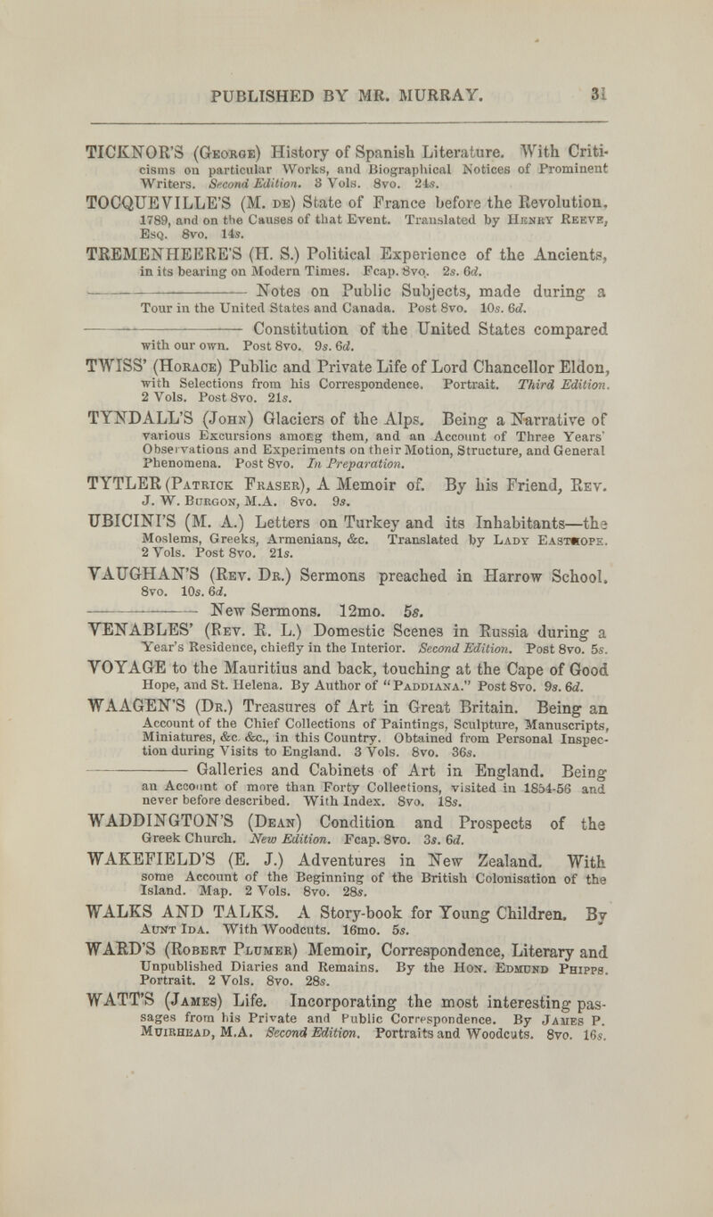 PUBLTSHED BY MR. MURRAY. 31 TICKNOR'S (George) History of Spanish Literature. With Criti¬ cisms on particular Works, and Biographical Notices of Prominent Writers. Second Edition. 3 Vols. 8vo. 21s. TOCQUE VILLE'S (M. de) State of France before the Revolutiou, 1789, and on tlie Causes of that Event. Translated by Hbnby Reeve, Esq. Svo. 14s. TKEMENHEERE'S (H. S.) Political Experience of the Ancients, in its bearing on Modern Times. Fcap. tìvq. 2s. 6d.  Notes on Public Subjects, made during a Tour in the United States and Canada. Post Svo. 10s. &d. — — Constitution of the United States compared with our own. Post 8vo. 9s. Qd. TWÎSS' (Horace) Public and Private Life of Lord Chancellor Eldon, with Selections from his Correspondence. Portrait. Third Edition. 2 Vols. Post 8vo. 21s. TYNDALL'S (John) Glaciers of the Alps. Being a Nari'ative of various Excursions amoEg them, and an Account of Three Years' Obsei vatioas and Experiments ou their Motion, Structure, and General Phenomena. Post 8vo. In Preparation. TYTLER (Patrick Fraser), A Memoir of. By his Friend, Rev. J. W. bliegon, M.A. 8vo. 9s. ITBICINFS (M. A.) Letters on Turkey and its Inhabitants—the Moslems, Greeks, Armenians, &c. Translated by Lady Еазтяоре. 2 Vols. Post 8vo. 21s. VAUGHAN'S (Rev. Dr.) Sermons preached in Harrow School. 8vo. 10s. Qd. — — New Sermons. 12mo. 5s. VENABLES' (Rev. R. L.) Domestic Scenes in Russia during a Year's Residence, chiefly in the Interior. Second Edition. Post 8vo. 5s. VOYAGE to the Mauritius and back, touching at the Cape of Good Hope, and St. Helena. By Author of  Paddiana. Post 8vo. 9s. 6d. WAAGEN'S (Dr.) Treasures of Art in Great Britain. Being an Account of the Chief Collections of Paintings, Sculpture, Manuscripts, Miniatures, &c. &c., in this Country. Obtained from Personal Inspec¬ tion during Visits to England. 3 Vols. 8vo. 36s. Galleries and Cabinets of Art in England, Being an Account of more than Forty Collections, visited in 1854-56 and never before described. With Index. 8vo. IBs. WADDINGTON'S (Dean) Condition and Prospects of the Greek Church. New Edition. Fcap. 8vo. 3s. 6d. WAKEFIELD'S (E. J.) Adventures in New Zealand. With some Account of the Beginning of the British Colonisation of the Island. Map. 2 Vols. 8vo. 28s. WALKS AND TALKS. A Story-book for Young Children. By AirtíT Ida. With Woodcuts. 16mo. 5s. WARD'S (Robert Plümer) Memoir, Correspondence, Literary and Unpublished Diaries and Remains. By the Hon. Edmund Phipps. Portrait. 2 Vols. 8vo. 28s. WATT'S (James) Life. Incorporating the most interesting pas¬ sages from his Private and Public Correspondence. By Jaues P. MuiRHEAD, M.A. Second Edition. Portraits and Woodcuts. 8vo. 16s.