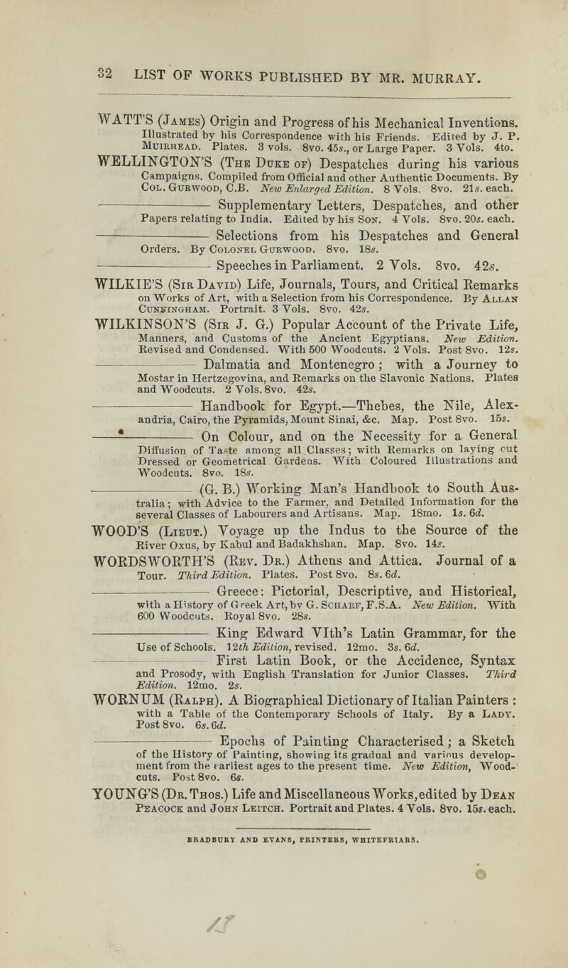32 LIST OP WORKS PUBLISHED BY MR. MURRAY. WATT'S (James) Origin and Progress of his Mechanical Inventions. Illustrated by his Correspondence with his Friends. Edited by J. P. MuiRHEAD. Plates. 3 vols. 8vo. 45s,, or Large Paper. 3 Vols. 4to. WELLINGTON'S (The Duke of) Despatches during his various Campaigns. Compiled from Official and other Authentic Documents. By Col. Guewood, C.B. New Enlarged Edition. 8 Vols. 8vo. 21s. each.  Supplementary Letters, Despatches, and other Papers relating to India. Edited by his Son. 4 Vols. évo. 20i. each.   Selections from his Despatches and General Orders. By Colonel Gurwood. 8vo. IBs.  Speeches in Parliament. 2 Vols. 8vo. 42s. WILKIE'S (Sir David) Life, Journals, Tours, and Critical Remarks on Works of Art, with a Selection from his Correspondence. By Allan CüNNiNGHAM. Portrait. 3 Vols. 8vo. 42s. WILKINSON'S (Sir J. G.) Popular Account of the Private Life, Manners, and Customs of the Ancient Egyptians. New Edition. Kevised and Condensed. With 500 Woodcuts. 2 Vols. Post8vo. 12s. — Dalmatia and Montenegro ; with a Journey to Mostar in Hertzegovina, and Remarks on the Slavonic Nations. Plates and Woodcuts. 2Vols.8vo. 42s. ■ Handbook for Egypt.—Thebes, the Nile, Alex¬ andria, Cairo, the Pyramids, Mount Sinai, &c. Map. Post 8vo. 15s.   On Colour, and on the Necessity for a General Diffusion of Taste among all Classes ; with Remarks on laying cut Dressed or Geometrical Gardens. With Coloured Illustrations and Woodcuts. 8vo. 18s. ■ - (G. B.) Working Man's Handbook to South Aus¬ tralia ; with Advice to the Farmer, and Detailed Information for the several Classes of Labourers and Artisans. Map. ISmo. Is. 6d. WOOD'S (Lieut.) Voyage up the Indus to the Source of the River Oxus, by Kabul and Badakhshan. Map. 8vo. 14s. WORDSWORTH'S (Rev. Dr.) Athens and Attica. Journal of a Tour. Third Edition. Plates. Post 8vo. 8s. Ы.  Greece: Pictorial, Descriptive, and Historical, with a History of Greek Art, by G. SciiAEF, F.S.A. New Edition. With 600 Woodcuts. Royal 8vo. 28s.  King Edward Vlth's Latin Grammar, for the Use of Schools. \'ilh Edition, r&vìseà.. 12mo. 3s. бЛ First Latin Book, or the Accidence, Syntax and Prosody, with English Translation for Junior Classes. Third Edition. 12mo. 2s. WORNUM (Ralph). A Biographical Dictionary of Italian Painters : with a Table of the Contemporary Schools of Italy. By a Lady. Post 8vo. 6s. Ы. Epochs of Painting Characterised ; a Sketch of the History of Painting, showing its gradual and various develop¬ ment from the earliest ages to the present time. New Edition, Wood¬ cuts. Post 8vo. 6s. YOUNG'S (Dr. Thos.) Life and Miscellaneous Works,edited by Dean Peacock and John Leitch. Portrait and Plates. 4 Vols. Svo. 15i. each. BBASBURY AND EVANS, PRINTBES, WHITEFKTARS. О /S