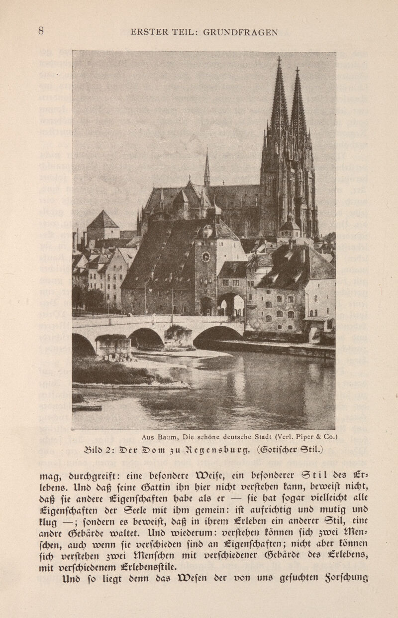 Aus Baum, Die schöne deutsche Stadt (Verl. Piper & Co.) £itt> 2: iDcr ÌDom 311 Jv c g e n ?bu rg. (<5otifd>er Stil.) mag, òurcbgreift: eine befonòere tDeife, ein befonòerer 0til bes tízr; lebens. Unò òa§ feine (Sattin ibn bier nid)t »erfteben fann, beweift niebt, òa§ fíe anòere lÉigenfcbaften b«be als er — fíe i)at fogar r>íellcíct>t alle ¡Éígenfcbaften òer @eeíe mit ibm gemein: ift aufrichtig unò mutig unò Hug —; fonòern es beweift, òafj in ibrem Erleben ein anòerer ®til, eine anòre (Sebaròe waltet. Unò t»ieòerum: r>erfteben tonnen fid) $t»ei ilten* fd>en, aud; wenn fíe perfdneòen finó an ?£igenfcbaften ; nid?t aber tonnen fieb perfteben 3tx>ei iTïenfcben mit verfcbieòener (Scbaròe òes Erlebens, mit t)erfd>íe6enem j^rlebensftüe. Unò fo liegt òenn òas XX>cfen òer t>on uns gefugten $orfcbung
