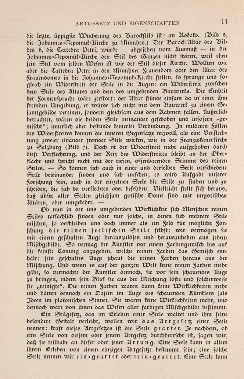 bie letzte, üppigfte tDucherung òca 23arodftila ift: im Kototo. (23ilb 5, òic 3oh«nneaínepomutíÍürcbe $u fcHünchen.) IDcr 23arods2lltar bea 25ilt bee 6, Me Cattebra Petri, würbe — abgefeiert pom Tluamaß — in ber 3ob«nnea#HepomutiÌtirche ben Btil bes (Sanken nicht ftören, weil eben fein @til pom felben ÏDefen ift wie ber @til biefer Äirche. ICDollten wir aber bie Cattebra Petri in ben fcftüncbner $rauenbom ober ben Alitar bea Srauenbomea in bie 3oh«nneaínepomutí2ürche ftellen, fo fpränge una fo« gleich ein EDiberftreit ber Btile in bie Tlugen: ein ÏPiberftreit jwifeben bem ©tile bea Tíltarea unb bem bea umgebenben 23auwerfa. iDie Einheit ber §ormenfprache wäre jerftört: ber Tlltar ftiinbe einfam ba in einer ihm fremben Umgebung, er würbe fid) nicht mit bem 33auwert $u einem (Öe« famtgebilbe vereinen, fonbern gleichfam aue bem Cabmen falten, Äußerlich betrachtet, wären bie beiben Stile ineinanber gehoben unb infofern ^ge« mif<ht; innerlid> aber beftünbe teinerlei Oerbinbung. 3n milberen S«H cn bea XX>iberftreítea tonnen bie inneren (0egenfät$e redpoll, ala eine t>erflech s tung $weier einanber frember Btile würfen, noie in ber Sransiafancrtirche 3U Baljburg (23ilb 7). ©och ift ber XXUberftreit nicht aufgehoben burch biefe Verflechtung, unb ber ^eij bea EDiberftreitea bleibt an ber 0ber* flädie unb fpriebt nicht mit ber tiefen, offenbarenben Btimme bea reinen @tilea. — @o tonnen fid? auch in einer unb berfelben Beele perfchiebene Btile beieinanber finben unb fid> mifeben; ea wirb Aufgabe unferer Sorfchung fein, auch in ber einzelnen Beele bie Btile 3U finben unb $u fdjeiben, bie fid) ba perflechten ober befebben. Vielleicht ftellt fich bfräua, baß unfer aller Beelen gleichem gotifche iDome finb mit ungotifd>en Tlltären, ober umgetebrt. — 0b nun in ber una umgebenben tDirtlkhfeit fid) fcttenfdKn reinen Btilea tatfächlich finben ober nur foldje, in òenen fid> mehrere Btile mifchen, fo perbleiben una boch immer ala ein §elb für mögliche Sor* fchung bie reinen f e e l i f d? e n Btile felbft: wir permögen fie mit einem gefdjulten Tluge bwmajulofen unb ÍKrauajubeben aua jebem tTtifd^gebilbe. Bo permag ber Mnftler por einem Sarbengemifcb bia auf bie feinftc Tönung anzugeben, welche reinen färben baa (öemifch ent# hält: fein gefchultea 2luge fdjaut bie reinen Sarben betaue aua ber iftifdHing. Unb wenn ea auf ber ganzen XX>elt teine reinen $arben mehr gäbe, fo permöchte ber Äünftler bennoch, fie por fein fdjauenbea Tluge 3U bringen, inbem fein ÎMicf fie aua ber fcttifchung löfte unb folcherweife fie „reinigte. IDie reinen Serben wären bann teine XPirflicbteiten mehr unb hätten bennoch ein IDafein im 3luge bea fchauenben Bünftlera (ala 3becn im platonifchen Binne). Bie wären teine XX>irílichteiten mehr, unb bennod; wäre pon ihnen baa ÏDefen aller farbigen iTìifchgebilbe beftimmt. £in Btilgefetj, baa im Erleben einer Beele waltet unb ihm feine befonbere (Seftalt pcrlciht, wollen wir baa 31 r t g e f e $ einer Beele nennen : traft biefea TlrtgcfeQea ift bie Beele geartet. 3* naebbem, ob eine Beele pon biefem ober jenem 2lrtgefe$ burchherrfcht ift, fagen wir, baß fie teilhabe an biefer ober jener Ortung. i£ine Beele tann in allem ihrem Erleben pon einem einzigen ^IrtgefeQe beftimmt fein; eine folche Beele nennen wir einsgeartet ober reinsgeartet. j£ine Beele tann