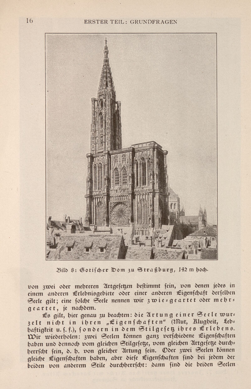 23tlb 6: (5otifd)er £>om ju Strasburg, J42 m í>od>. »ort 3xr>eí ober mehreren 2lrtgefe^en bcftímmt fein, pon btnen jebes in einem «nberen íÉrlebnísgebíete ober einer anberen lêigenfcfyaft berfelben Seele gilt ; eine foldje Seele nennen wir swiesgeartet ober m e b r s geartet, je nad)bem. gilt, t>ier genau $u beachten: bie Tlrtung einer Seele tour* 3 e 11 nid?t in ibren „■& i g e n f d) a f t e n (fcîiut, jftlugbeit, lebí ^aftigfeit u. f. f.), fonbern in be m St i lg efeÇ i l> r e 0 Erlebens. tDir tmebcrbolen: 3xt >ei Seelen tonnen ganj perfetnebene ^igenf^aften l?aben unb bennocl? pom gleiten StilgefeQe, 00m gleiten 2lrtgefet$e burd;* l>errfcbt fein, b. t). pon gleicher Tlrtung fein. 0ber 3tpei Seelen fönnen gleite €igenfct)aften t>aben, ober biefe €igenfd)«ften finb bei jebem ber beiben pon anberem Stile burct>i>crrfd)t: bann finb bie beiben Seelen