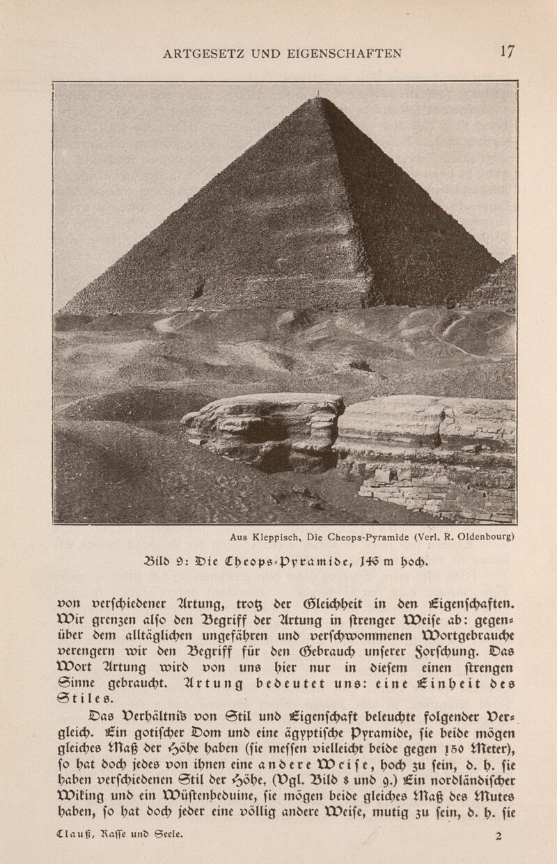 imm Aus Kleppisch, Die Cheops-Pyramide (Verl. R. Oldenbourg) •Btlb Ô: £>ic £!>cops = Py tramibe, J4<5 m I>od>. *>on »erfdneóener Ortung, trotj òer (0leí4»í>cít in òen î£igenfchaften. EDir grenzen alfo ben begriff òer 2lrtung in ftrenger VDeife ab: gegen* über òem alltäglichen ungefähren unò »erfchroommenen ICDortgebrauche verengern voit òen Begriff für òen (Gebrauch unferer $orf$ung. 2)^8 EDort Ortung txnrò »on uns hier nur in òtefem einen ftrengen Sinne gebraucht. 21 r t u n g bedeutet uns: eine Einheit ò e s Btilee. IDas X)erhältni*8 »on @til unò i£ígenfchaft beleuchte folgenòer X)ers gleich. €ín gotifeher IDom unò eine ägyptifc^e Pyramiòe, fie beiòe mögen gleite© fcîîafê òer ¿>öbe haben (fie meffen pielleíd# beiòe gegen 150 fcfteter), fo l;at òoch jeòes »on ibnen eine anòereXDeife, hod? 3u fein, ò. h- fi* haben »erfd?ieòenen Stil òer ¿>öhe, (X)gl. 23ilò $ unò 9.) s£in norôlânôifd?er XX>ifing unò ein Xt>üftenbeóuíne, fie mögen betóe gleiches fcttafê òes fclîutes haben, fo h«t òoch jeòer eine »öllig anòere XX>eífe, mutig $u fein, ò. h« fw ílau§, 3vafie unb Seele. 2