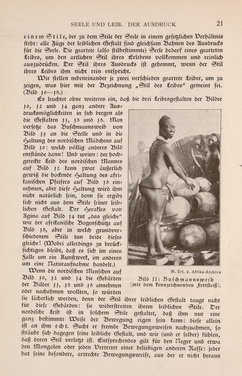 e i n e m 01 i l e, òer su 6cm 0tile òer Seele in einem gefeçlichen Verhältnis fteht: alle 3üge 6er leiblichen (öeftalt finó gleichfam Bahnen òes 2lusòruds für òie @eele. IDie geartete (alfo ftilbeftimmte) 0eele bebarf eines gearteten £cibes, um òen artlichen 0tü ihres Erlebens pollfommen unò reinlich aussuórücfen. IDer 0til ihres 2lusòruds ift gehemmt, wenn 6er 0til ihres Leibes ihm nicht rein entfprici?t. tX)ir ftellen nebeneinan6er je $wei t>erfd>ieòen geartete ieiber, um ju $eigen, was t?ier mit 6er Be3eid >nung „0til òes Leibes gemeint fei. (BilÒ JO—J5.) JÉ8 leuchtet ohne weiteres ein, òafj òie 6rei £eibesgeftalten 6er Bilòer |0, }Z unò J4 ganj an6ere Tlus* òrudsmoglichfeiten in ftch bergen als 6ie (Seftalten ||, |3 unò |5. fctìan verfeme òas Bufchmannsweib t>on BilÒ || an òie 0telle unò in òie Haltung òes noròifchen fcftaòchens auf BilÒ |o: weld) völlig anòeres BilÒ entftunòe òann ! linó weiter : òer \)oá)* gerente £eib òes noròifchen fcttannes auf BilÒ |2 fann jwar äußerlid; gewiß òie hodenòe Haltung òes afri« fanifehen Pfeifers auf BilÒ |3 ein« nehmen, aber òiefe Haltung wirò ihm nicht natürlich fein, òenn fie ergibt fid) nicht aus òem 0tile feiner leib* lichen (öeftalt. IDer ^eraíles t>on bigina auf BilÒ |4 tut „6as gleiche wie 6er afrifanifche Bogenfchüt$e auf BilÒ 15, aber in weld) grunòrer« fchieòenem 0tile tun beiòe òiefes gleiche! (tt>obei alleròings $u berüds fichtigen bleibt, ôafê es fid) im einen Salle um ein Äunftwerf, im anòeren um eine Haturaufnahme hanòelt.) EDenn òie noròifchen ttìenfd^en auf Bilò i o, )z unò |4 òie (Sebaròen òer Bilòer |j, J3 unò |5 annehmen oòer nachahmen wollten, fo wiiròen fíe lächerlid; weròen, òenn òer 0til i^rer leiblichen (öeftalt taugt nicht für òiefe (Sebaròen: fie wiòerftreiten ihrem leiblichen 0tile. iDer noròifd)e ^eib ift in foldjem 0tile gestaltet, òafj ihm nur eine gan3 beftimmte EDeife òer Bewegung eigen fein fann: òiefe allein ift an ihm echt. 0ucht er fremòe Bewegungsweifen nachzuahmen, fo fträubt fich òagegen feine leibliche (öeftalt, unò wir (unò er felber) fühlen, òafj òcren 0til »erlebt ift. £ntfprechenòes gilt für òen Heger unò etwa òen fcïïongolen oòer jeòen Vertreter einer beliebigen anòeren klaffe: jeòer hat feine befonòere, artrechte Bewegungsweife, aus òer er nicht heraus M. Erl. d. Afrika-Archivs 23tlb JJ: 23ufd)mattnsn>ctb (mit bent Fenn3eíd>nenben