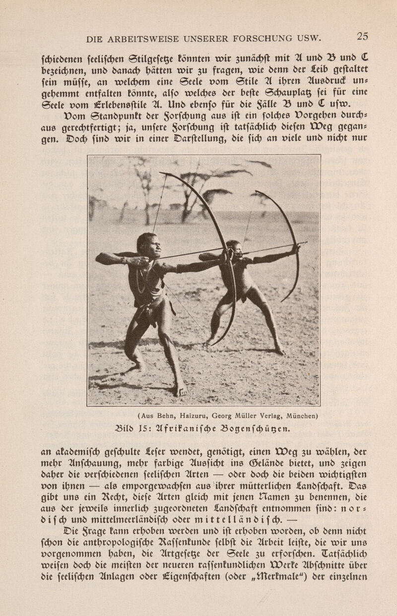 fchieòenen feelifd^en ®tilgefet$e tonnten wir $unad>ft mit 71 unò 75 unò £ bc3cic^ncn, unò òanach Ratten wir $u fragen, wie òenn òer £eíb geftaltet fein müffe, an welchem eine Seele t>om Stile ?l ihren '2lusòrucÉ «n« gehemmt entfalten tonnte, alfo welches òer befte @chauplat$ fei für eine 0eele vom íÉrlebensftile it. Unò ebenfo für òie Salle 23 unò C ufw. X)om 0tanòpuntt òer Sorfchung aus ift ein folies X)orgehen óurchí aus gerechtfertigt; ja, unfere Sorf4wng ift tatfachlich òiefen IQDeg gegan* gen. lDocí> finó wir in einer IDarftellung, òie fic^ an Píele unò ni<í>t nur (Aus Behn, Haîzuru, Georg Müller Verlag, München) 23tlö J5: 2ifcifanifc^e SogenfdniiQen. an afaòemifch gef^ulte £efer wenòet, genötigt, einen tDeg $u wählen, òer mehr 2lnfchauung, mehr farbige 2lusficht ins (ôelanôe bietet, unò 3eigen òaher òie *?erf<^>ieòenen feelifeben Birten — ober òoch òie beiòen wichtigften »on ihnen — als emporgewaebfen aus ihrer mütterlichen £anòfcbaft. ¿as gibt uns ein 2^ccbt, òiefe Birten gleid? mit jenen Hamen $u benennen, òie aus 6er jeweils innerlich 3ugeoròneten £anòfd?aft entnommen finó : nor« òifeh uni> mittelmcerlanòifcb oòer mittellanòifcb. — IDic $rage tann erhoben weròen unò ift erhoben woròen, ob òenn nicht febon òie anthropologic ^affentunòe felbft òie Arbeit leifte, òie wir uns porgenommen haben, òie ZlrtgefeÇe òer @eele $u erforfchen. €atfäd)lid> weifen òoch òie meiften òer neueren raffentunòlid?en XPcrte 2lbfcbnitte über òie feelifchen Anlagen oòer lÈigenfcbaften (oòer „fcttertmale) òer einzelnen